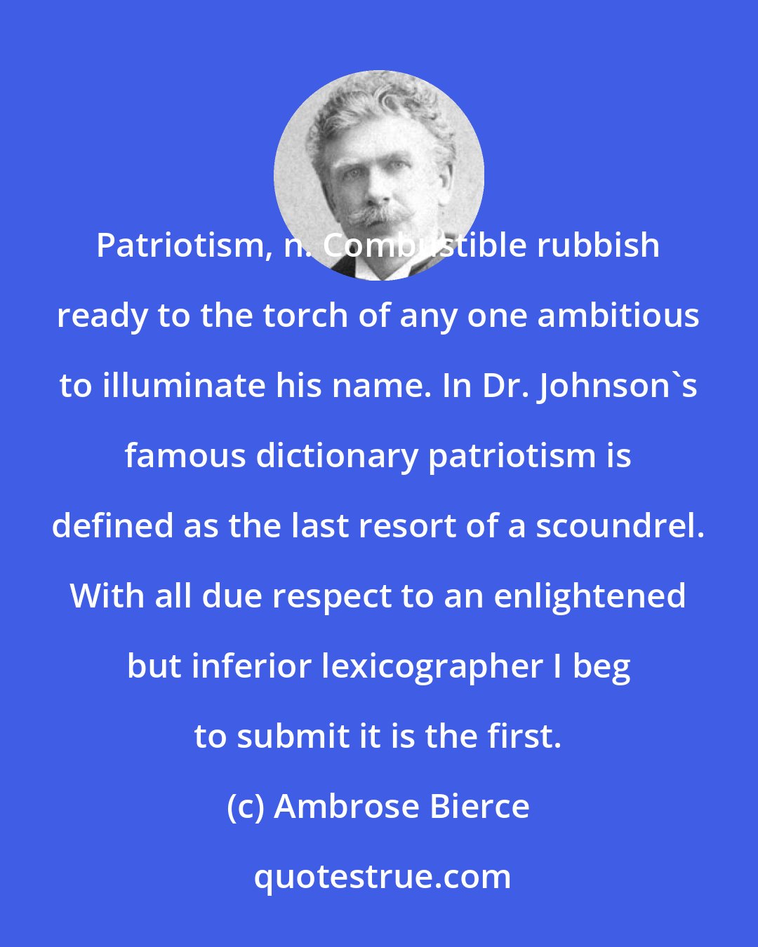 Ambrose Bierce: Patriotism, n. Combustible rubbish ready to the torch of any one ambitious to illuminate his name. In Dr. Johnson's famous dictionary patriotism is defined as the last resort of a scoundrel. With all due respect to an enlightened but inferior lexicographer I beg to submit it is the first.