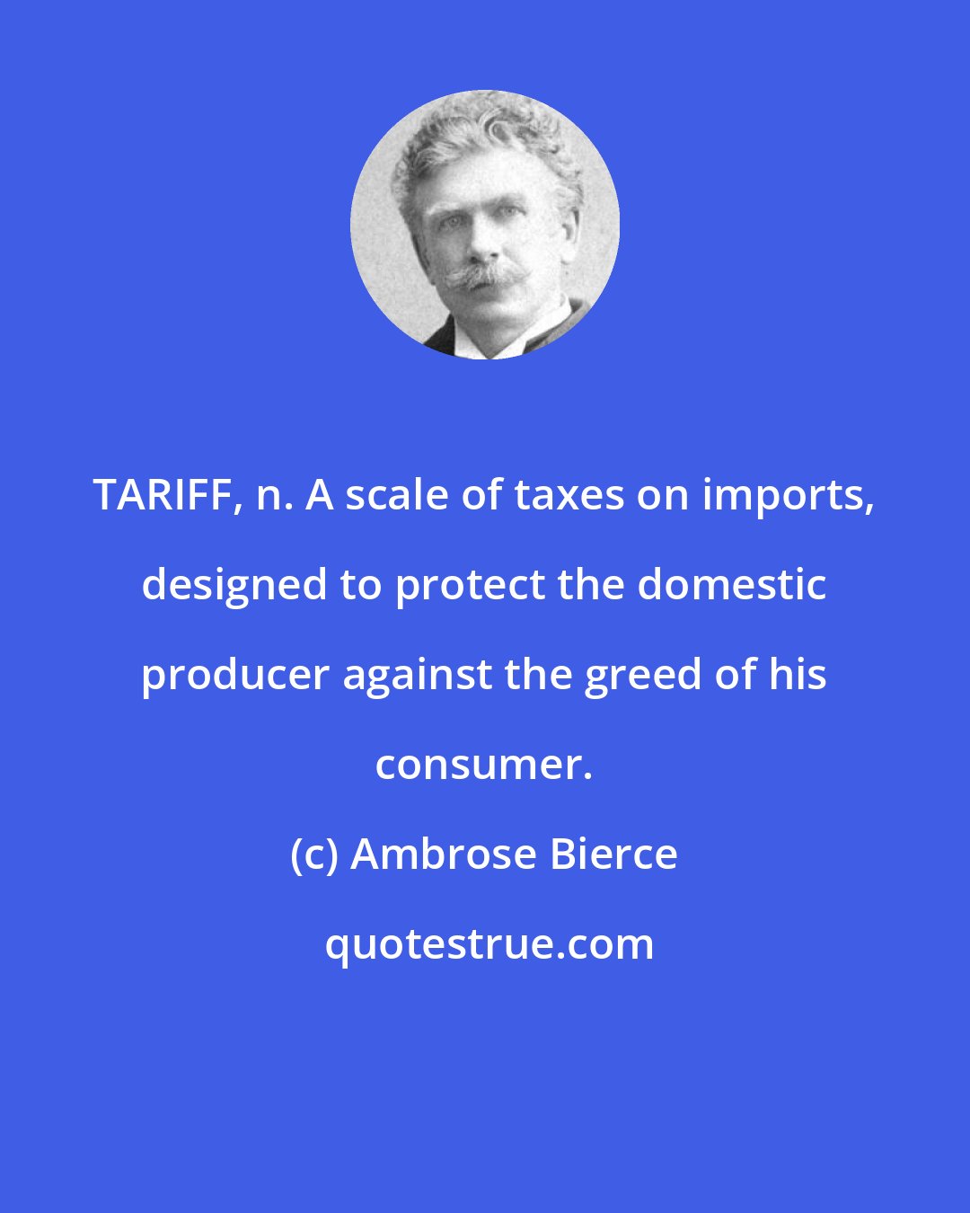 Ambrose Bierce: TARIFF, n. A scale of taxes on imports, designed to protect the domestic producer against the greed of his consumer.