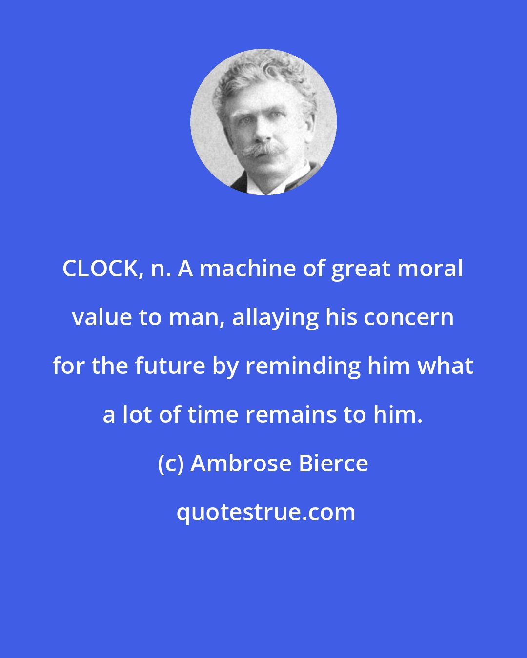 Ambrose Bierce: CLOCK, n. A machine of great moral value to man, allaying his concern for the future by reminding him what a lot of time remains to him.