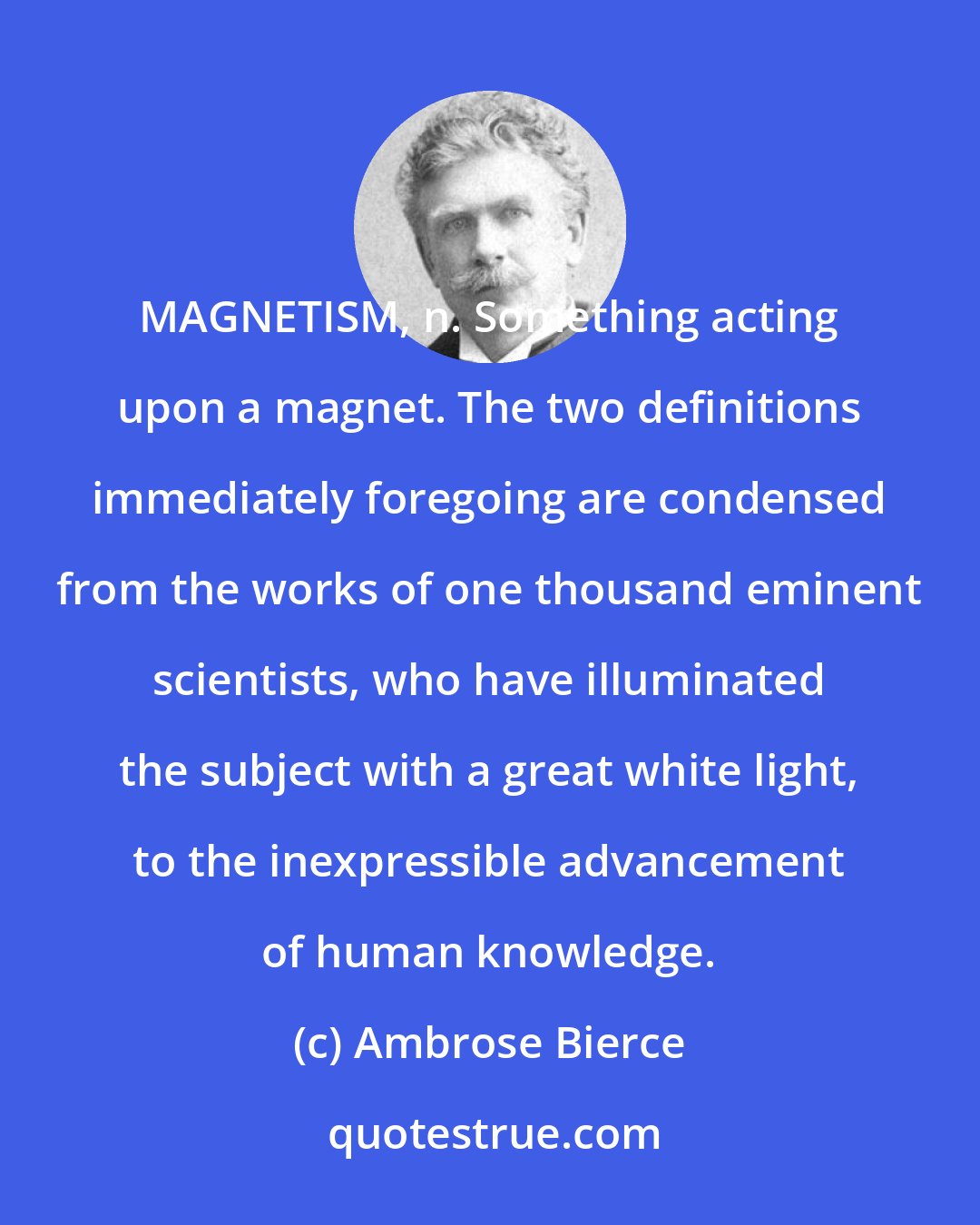 Ambrose Bierce: MAGNETISM, n. Something acting upon a magnet. The two definitions immediately foregoing are condensed from the works of one thousand eminent scientists, who have illuminated the subject with a great white light, to the inexpressible advancement of human knowledge.