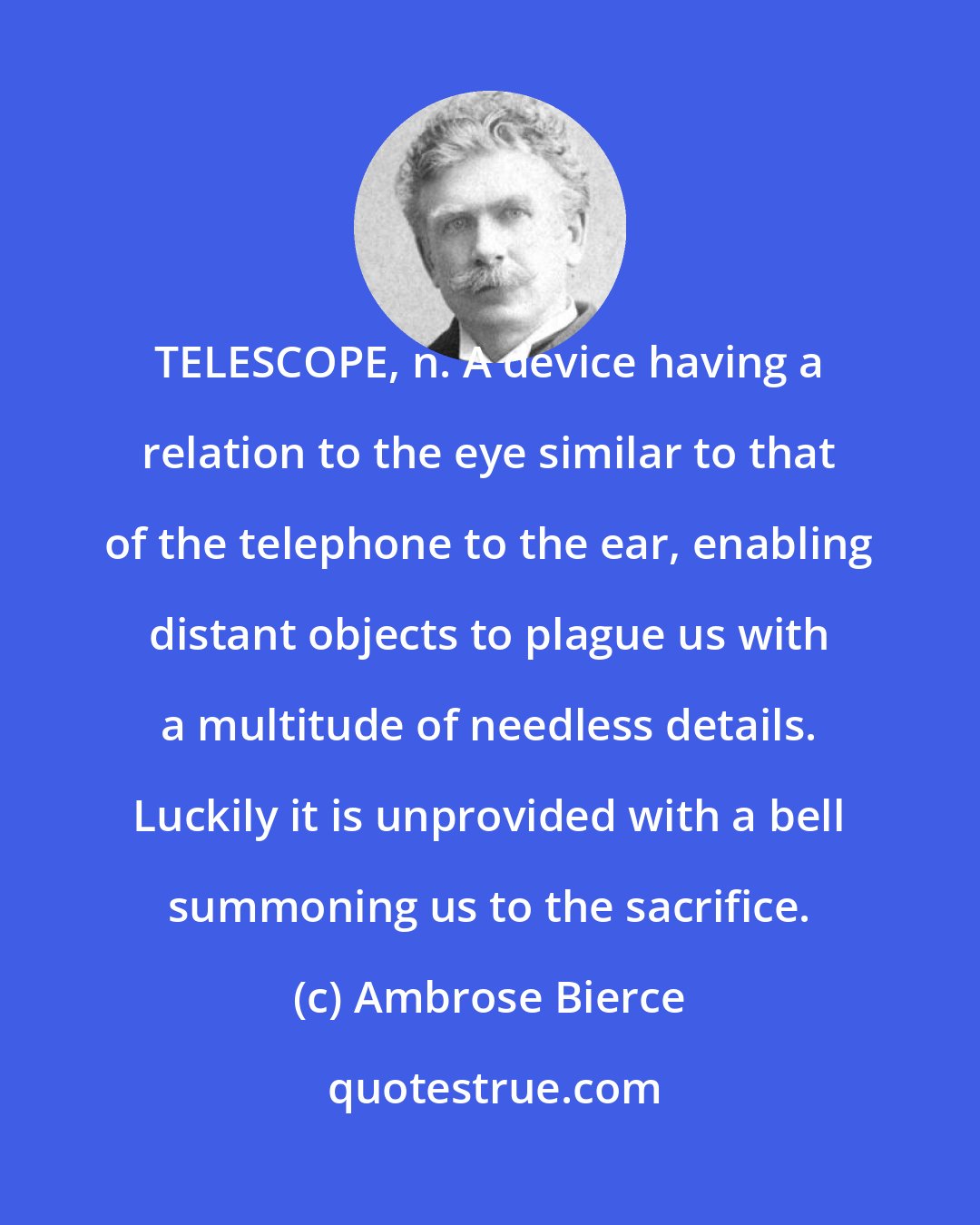 Ambrose Bierce: TELESCOPE, n. A device having a relation to the eye similar to that of the telephone to the ear, enabling distant objects to plague us with a multitude of needless details. Luckily it is unprovided with a bell summoning us to the sacrifice.