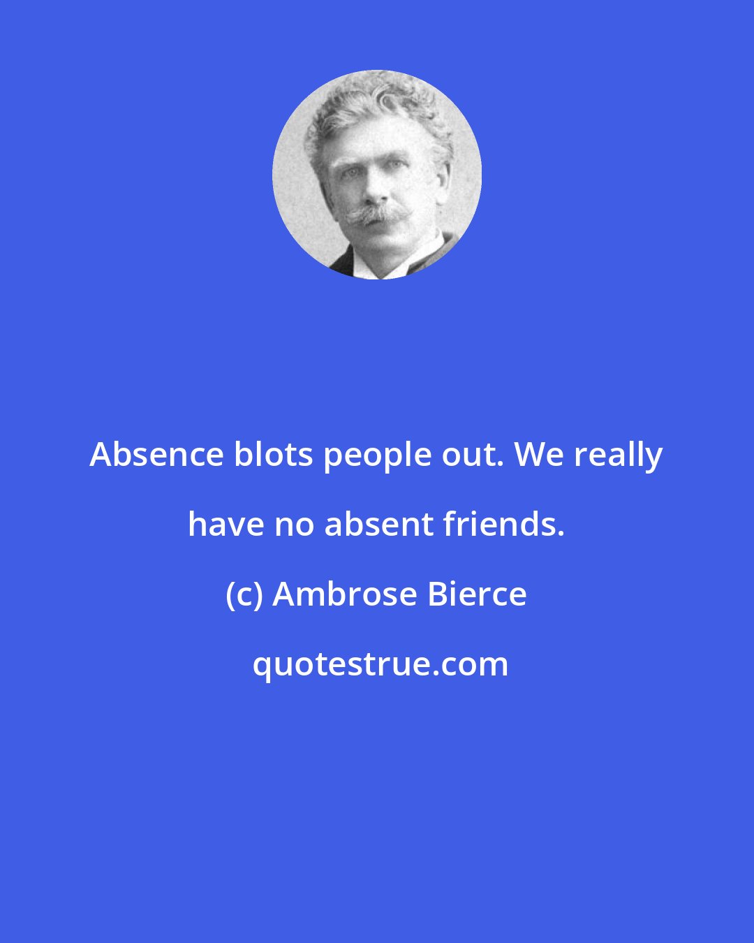 Ambrose Bierce: Absence blots people out. We really have no absent friends.