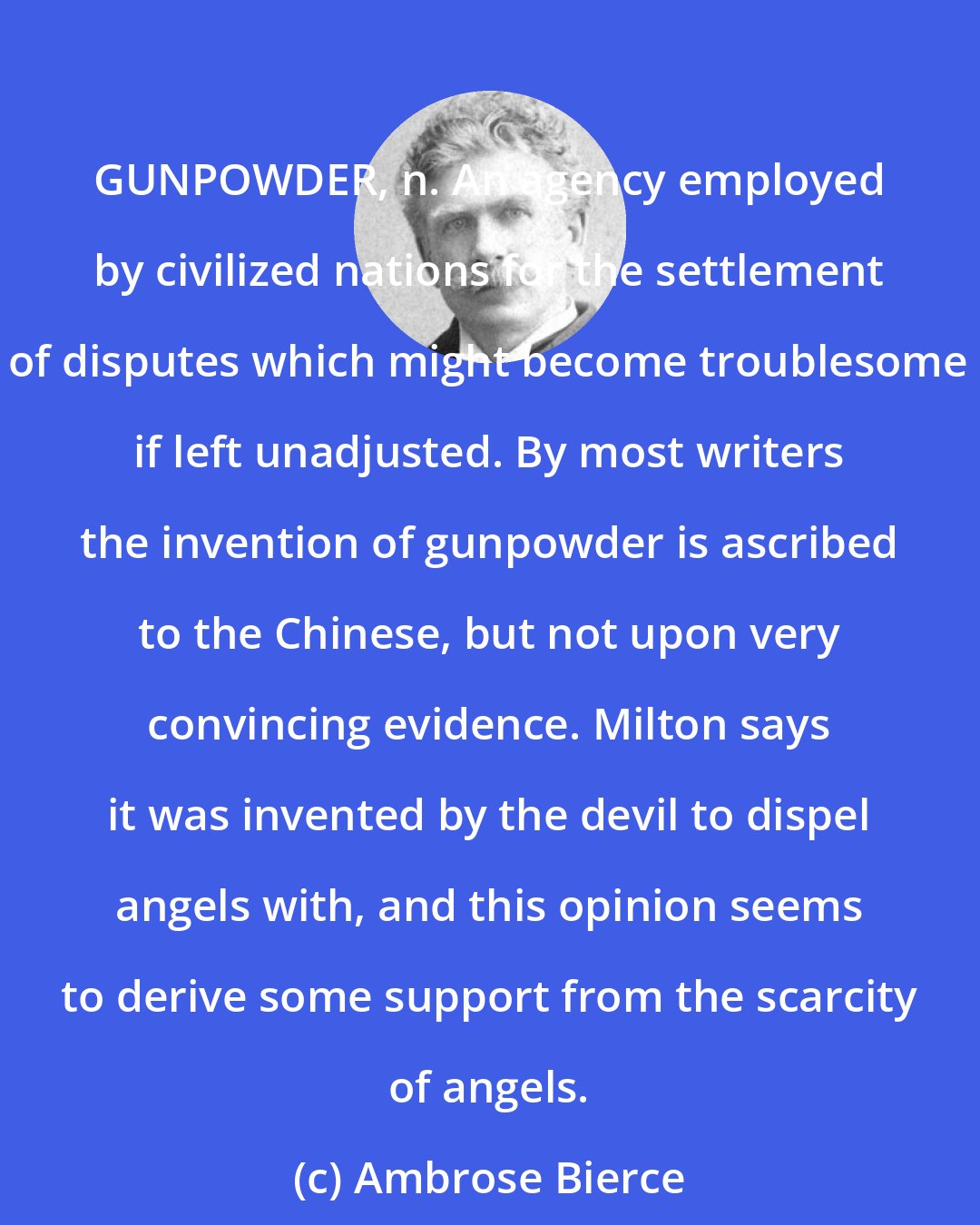 Ambrose Bierce: GUNPOWDER, n. An agency employed by civilized nations for the settlement of disputes which might become troublesome if left unadjusted. By most writers the invention of gunpowder is ascribed to the Chinese, but not upon very convincing evidence. Milton says it was invented by the devil to dispel angels with, and this opinion seems to derive some support from the scarcity of angels.