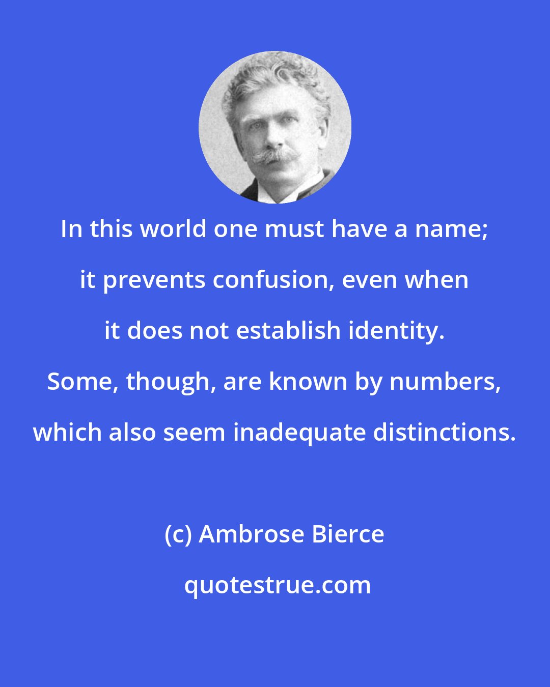 Ambrose Bierce: In this world one must have a name; it prevents confusion, even when it does not establish identity. Some, though, are known by numbers, which also seem inadequate distinctions.