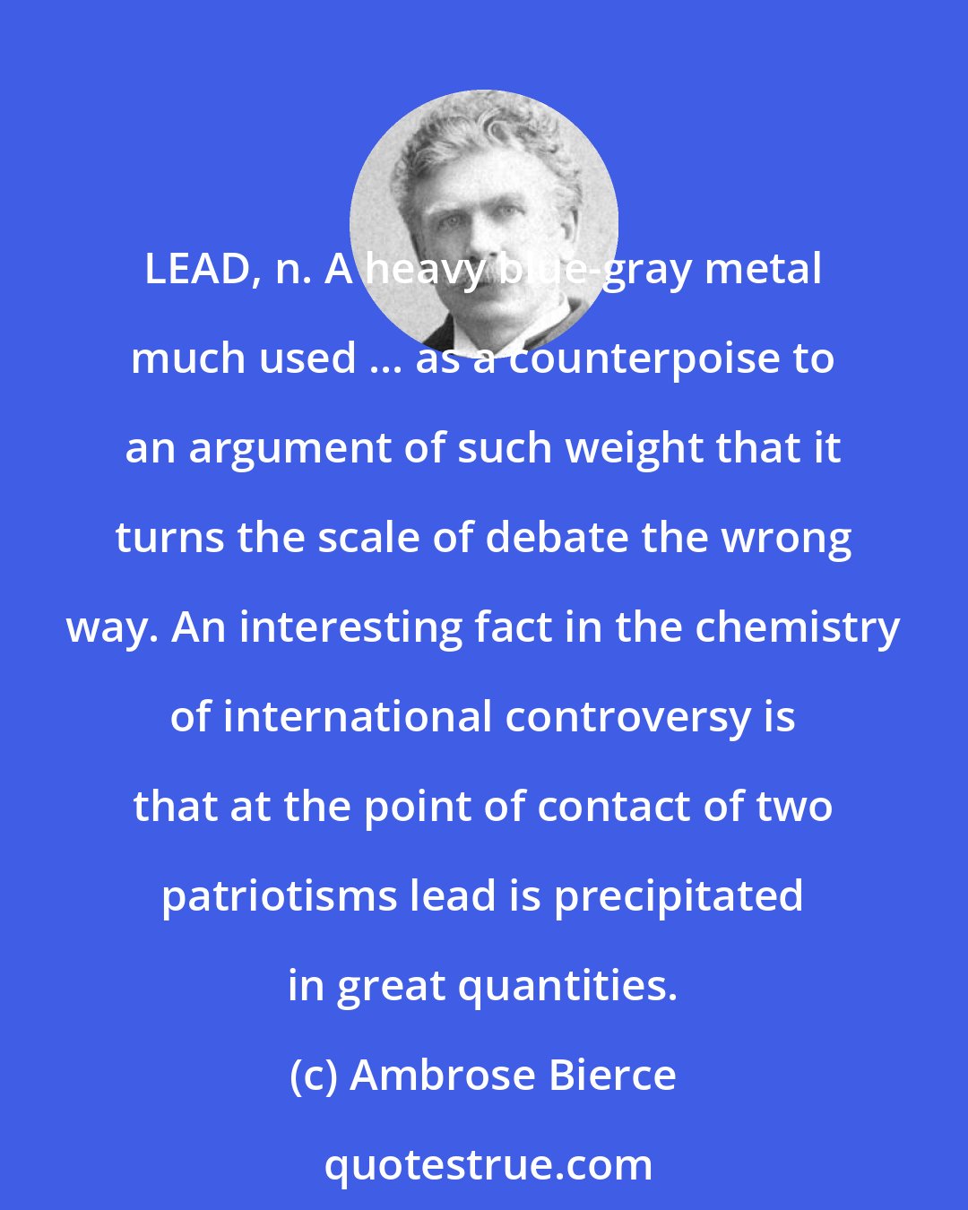 Ambrose Bierce: LEAD, n. A heavy blue-gray metal much used ... as a counterpoise to an argument of such weight that it turns the scale of debate the wrong way. An interesting fact in the chemistry of international controversy is that at the point of contact of two patriotisms lead is precipitated in great quantities.