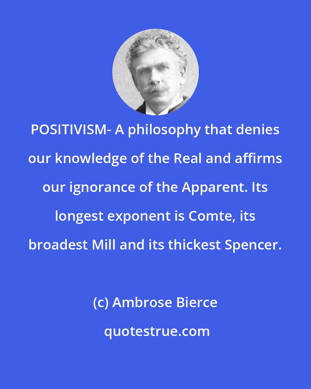 Ambrose Bierce: POSITIVISM- A philosophy that denies our knowledge of the Real and affirms our ignorance of the Apparent. Its longest exponent is Comte, its broadest Mill and its thickest Spencer.