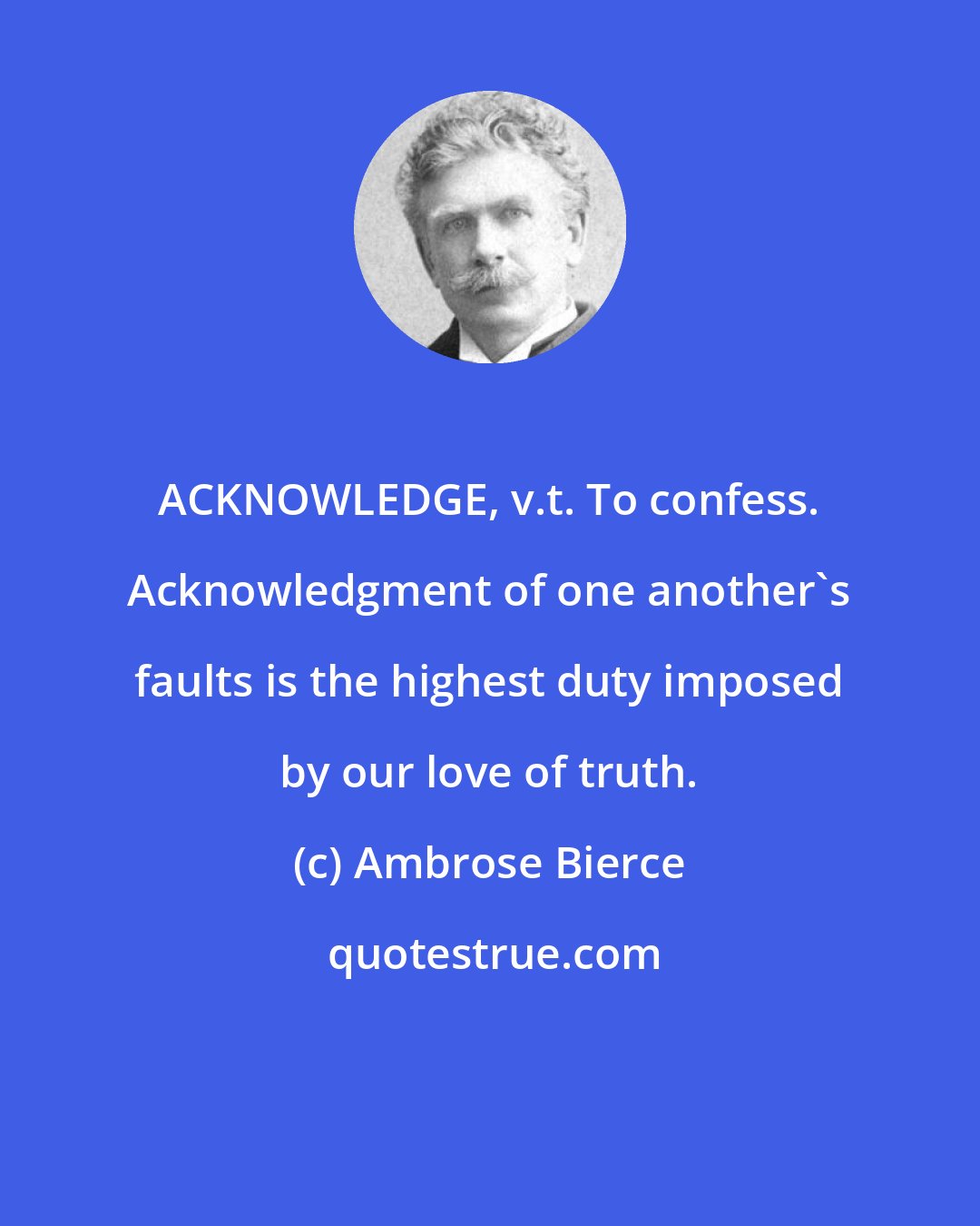 Ambrose Bierce: ACKNOWLEDGE, v.t. To confess. Acknowledgment of one another's faults is the highest duty imposed by our love of truth.