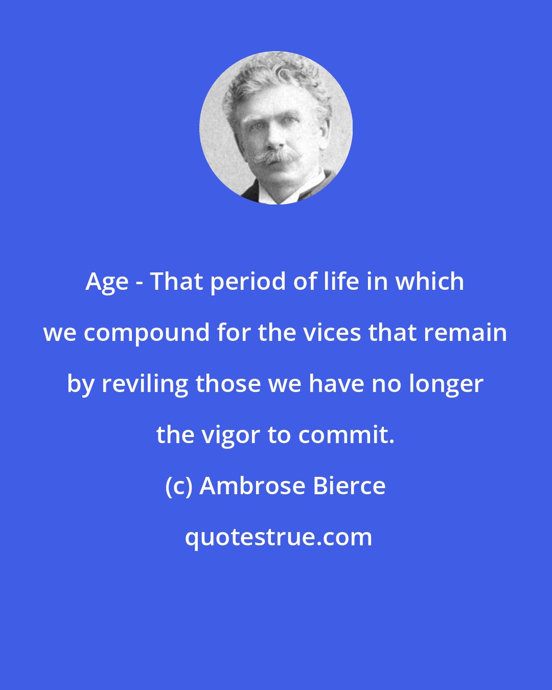 Ambrose Bierce: Age - That period of life in which we compound for the vices that remain by reviling those we have no longer the vigor to commit.