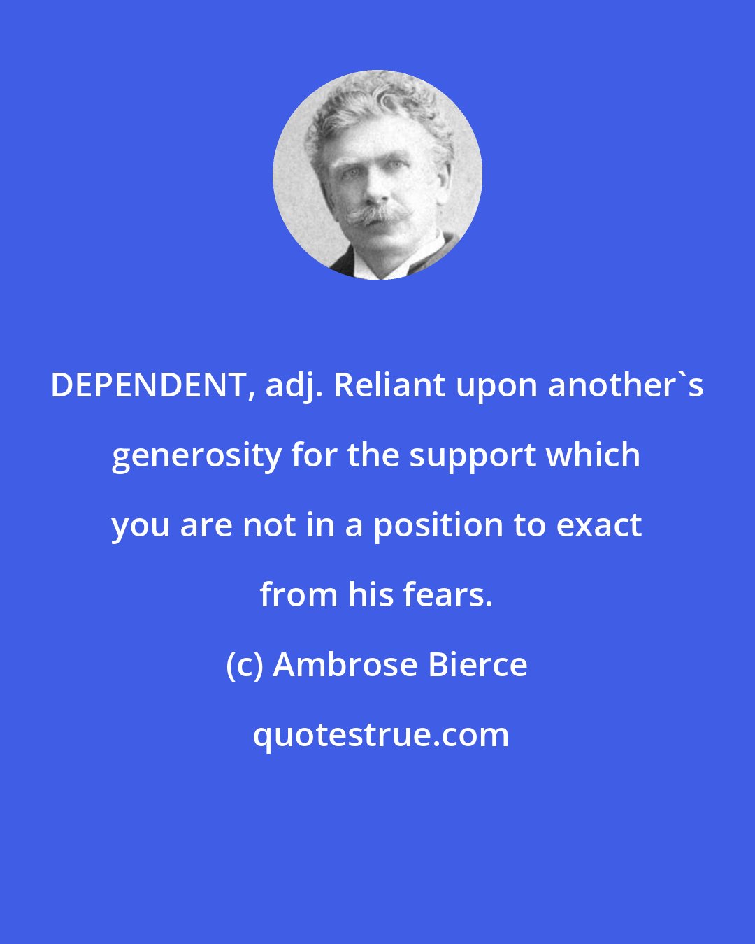 Ambrose Bierce: DEPENDENT, adj. Reliant upon another's generosity for the support which you are not in a position to exact from his fears.