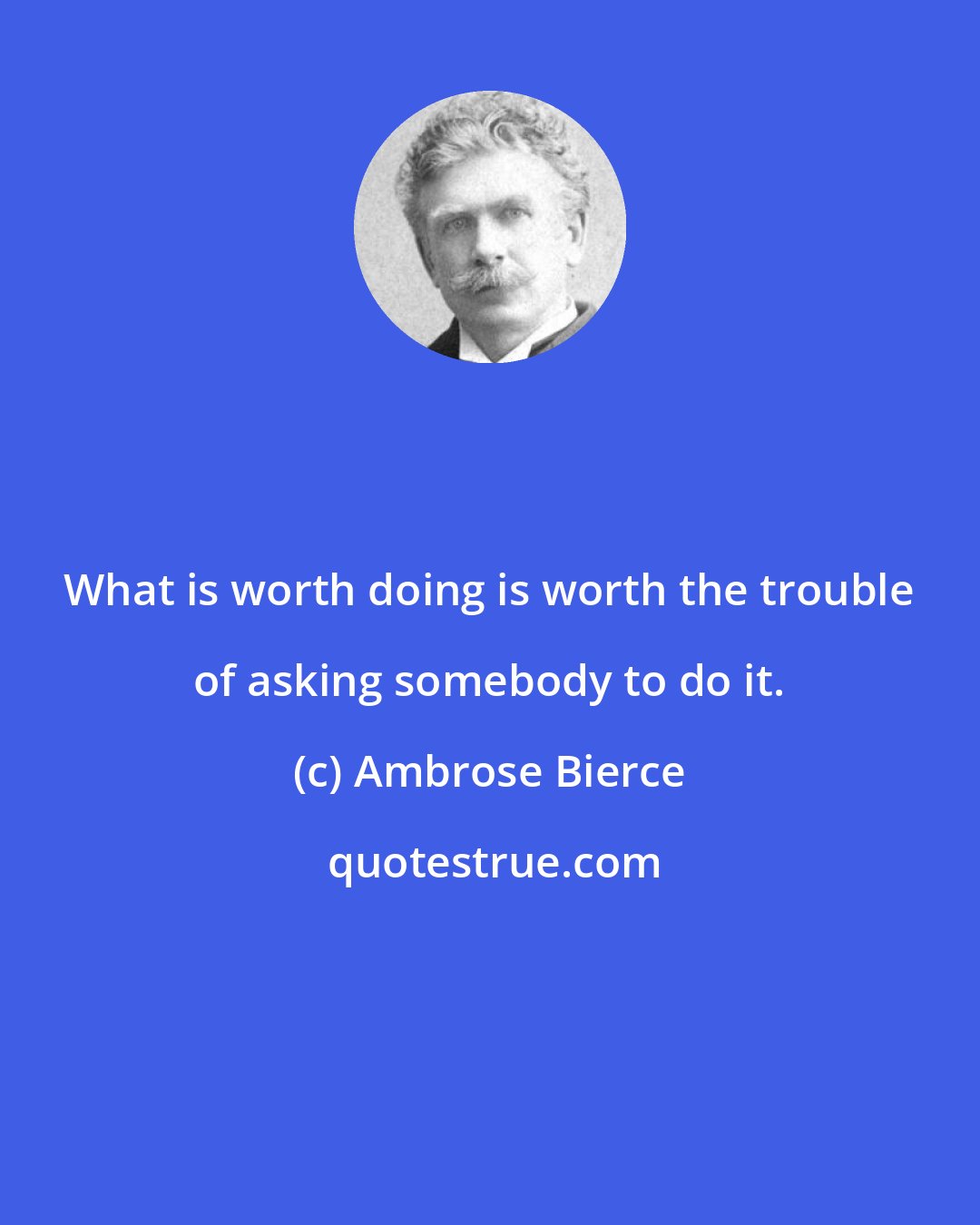 Ambrose Bierce: What is worth doing is worth the trouble of asking somebody to do it.