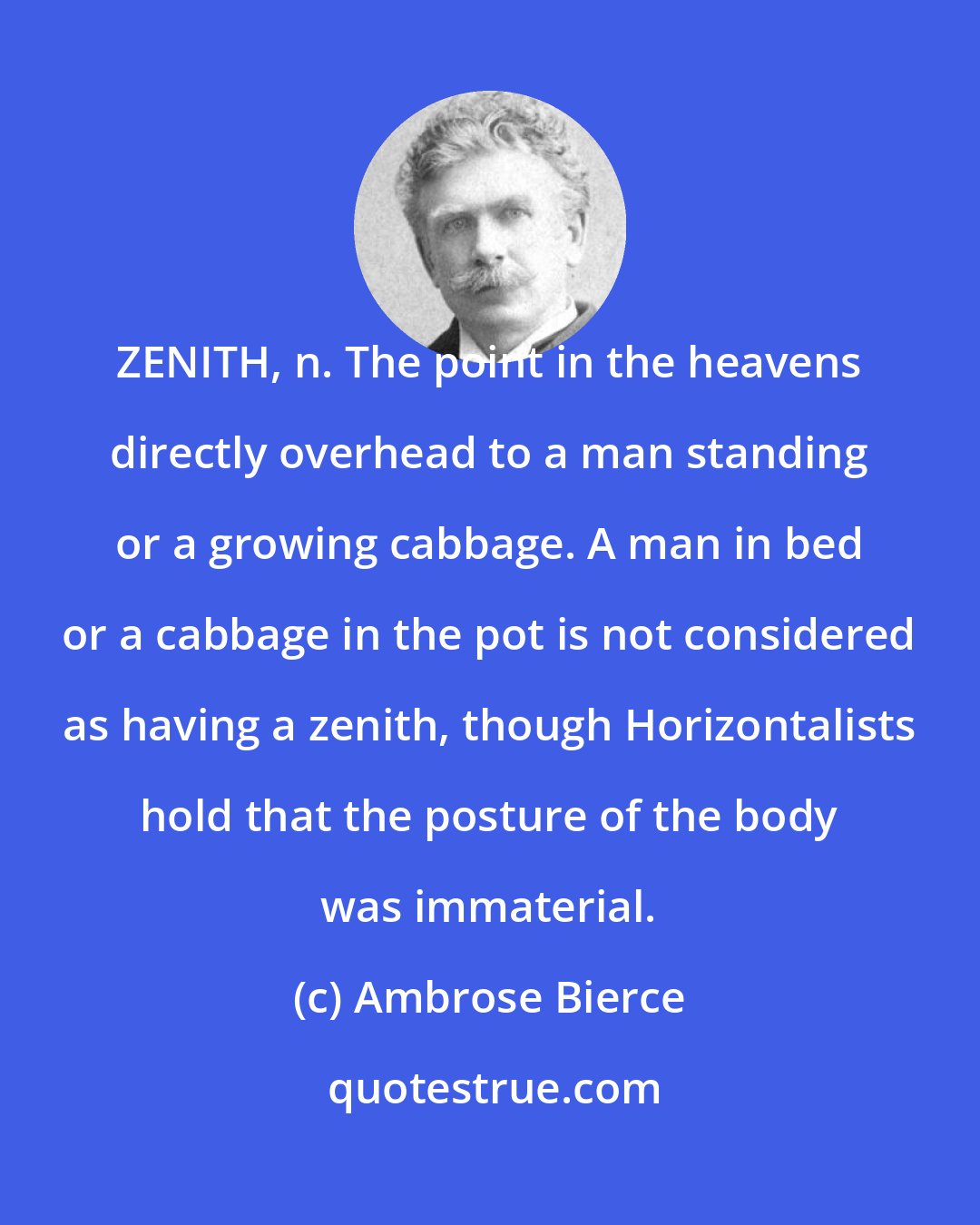 Ambrose Bierce: ZENITH, n. The point in the heavens directly overhead to a man standing or a growing cabbage. A man in bed or a cabbage in the pot is not considered as having a zenith, though Horizontalists hold that the posture of the body was immaterial.