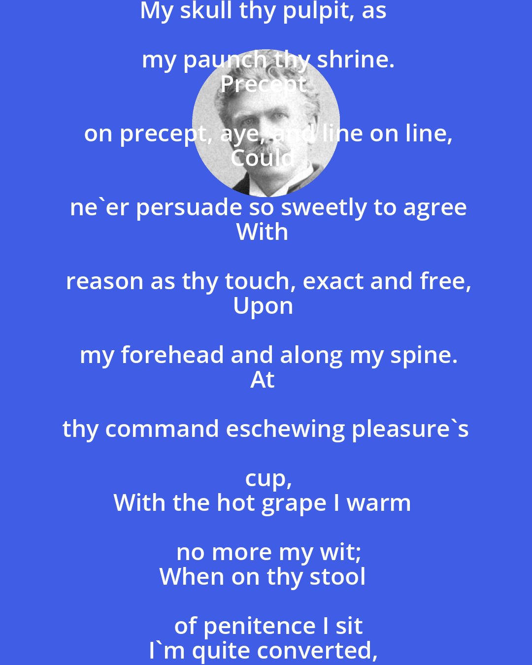 Ambrose Bierce: Hail, high Excess especially in wine,
To thee in worship do I bend the knee
Who preach abstemiousness unto me
My skull thy pulpit, as my paunch thy shrine.
Precept on precept, aye, and line on line,
Could ne'er persuade so sweetly to agree
With reason as thy touch, exact and free,
Upon my forehead and along my spine.
At thy command eschewing pleasure's cup,
With the hot grape I warm no more my wit;
When on thy stool of penitence I sit
I'm quite converted, for I can't get up.
Ungrateful he who afterward would falter
To make new sacrifices at thine altar!