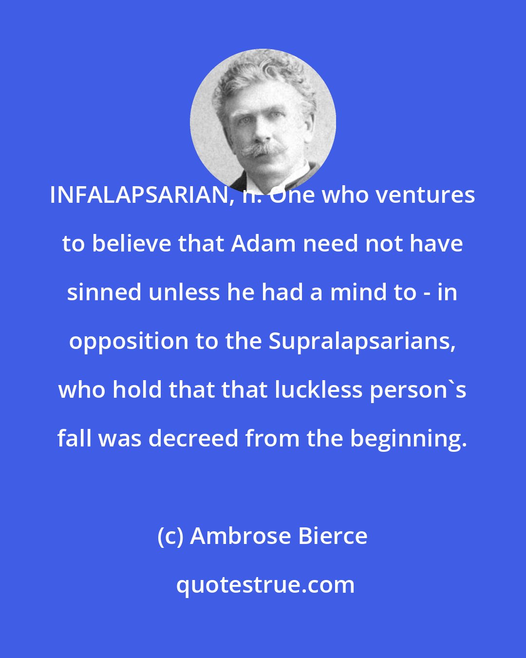 Ambrose Bierce: INFALAPSARIAN, n. One who ventures to believe that Adam need not have sinned unless he had a mind to - in opposition to the Supralapsarians, who hold that that luckless person's fall was decreed from the beginning.