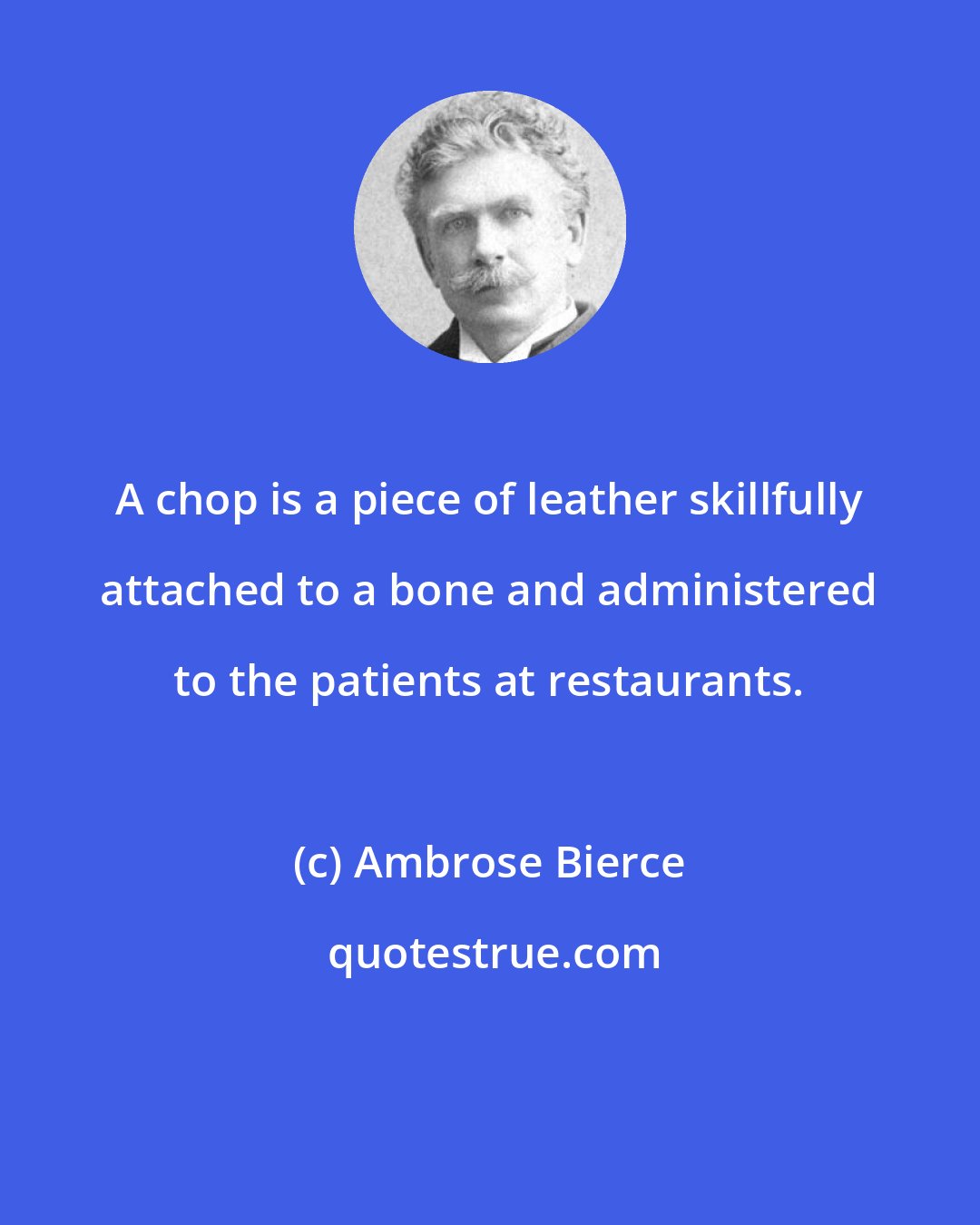 Ambrose Bierce: A chop is a piece of leather skillfully attached to a bone and administered to the patients at restaurants.