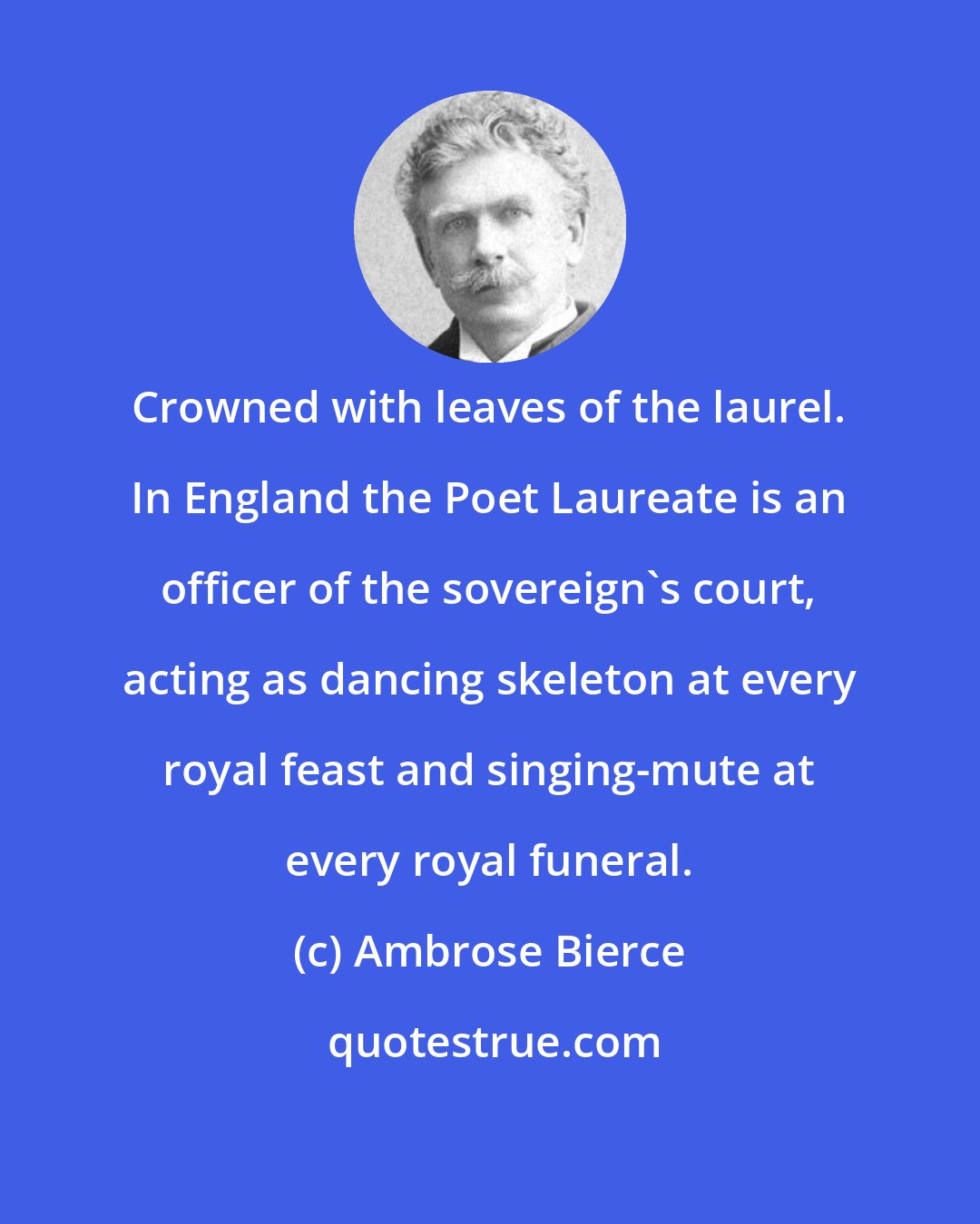 Ambrose Bierce: Crowned with leaves of the laurel. In England the Poet Laureate is an officer of the sovereign's court, acting as dancing skeleton at every royal feast and singing-mute at every royal funeral.