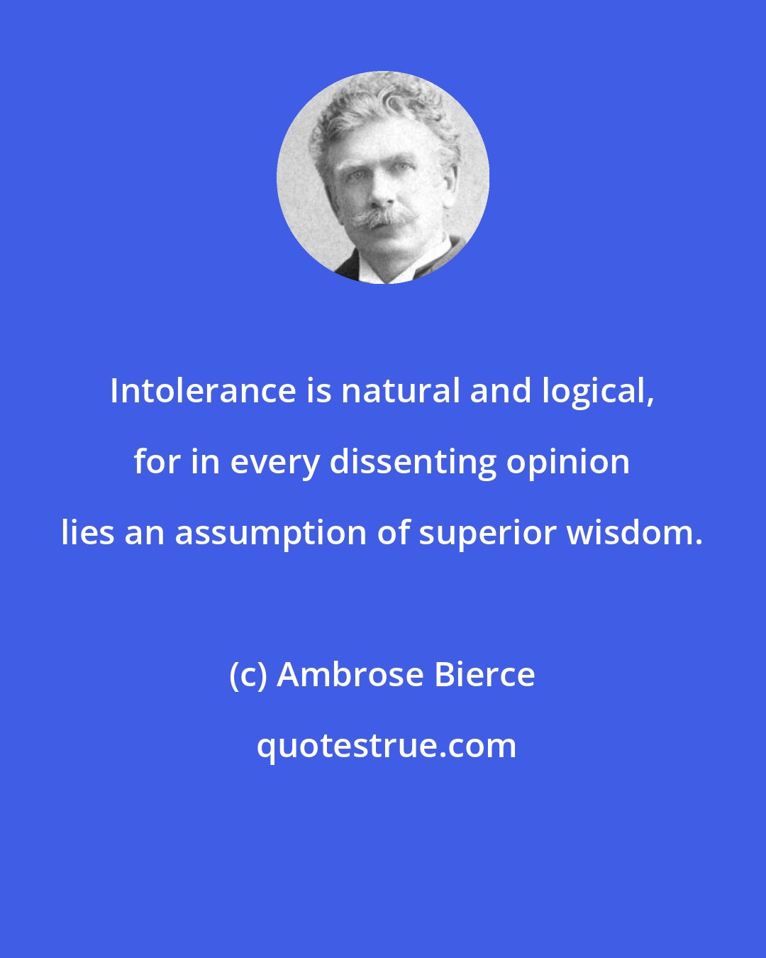 Ambrose Bierce: Intolerance is natural and logical, for in every dissenting opinion lies an assumption of superior wisdom.