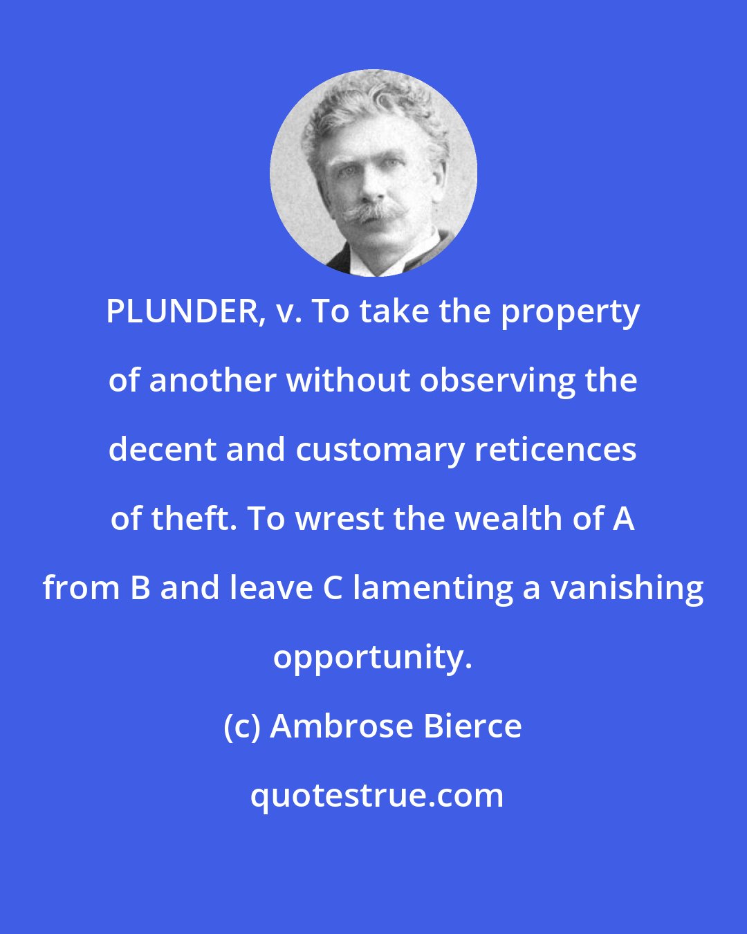 Ambrose Bierce: PLUNDER, v. To take the property of another without observing the decent and customary reticences of theft. To wrest the wealth of A from B and leave C lamenting a vanishing opportunity.