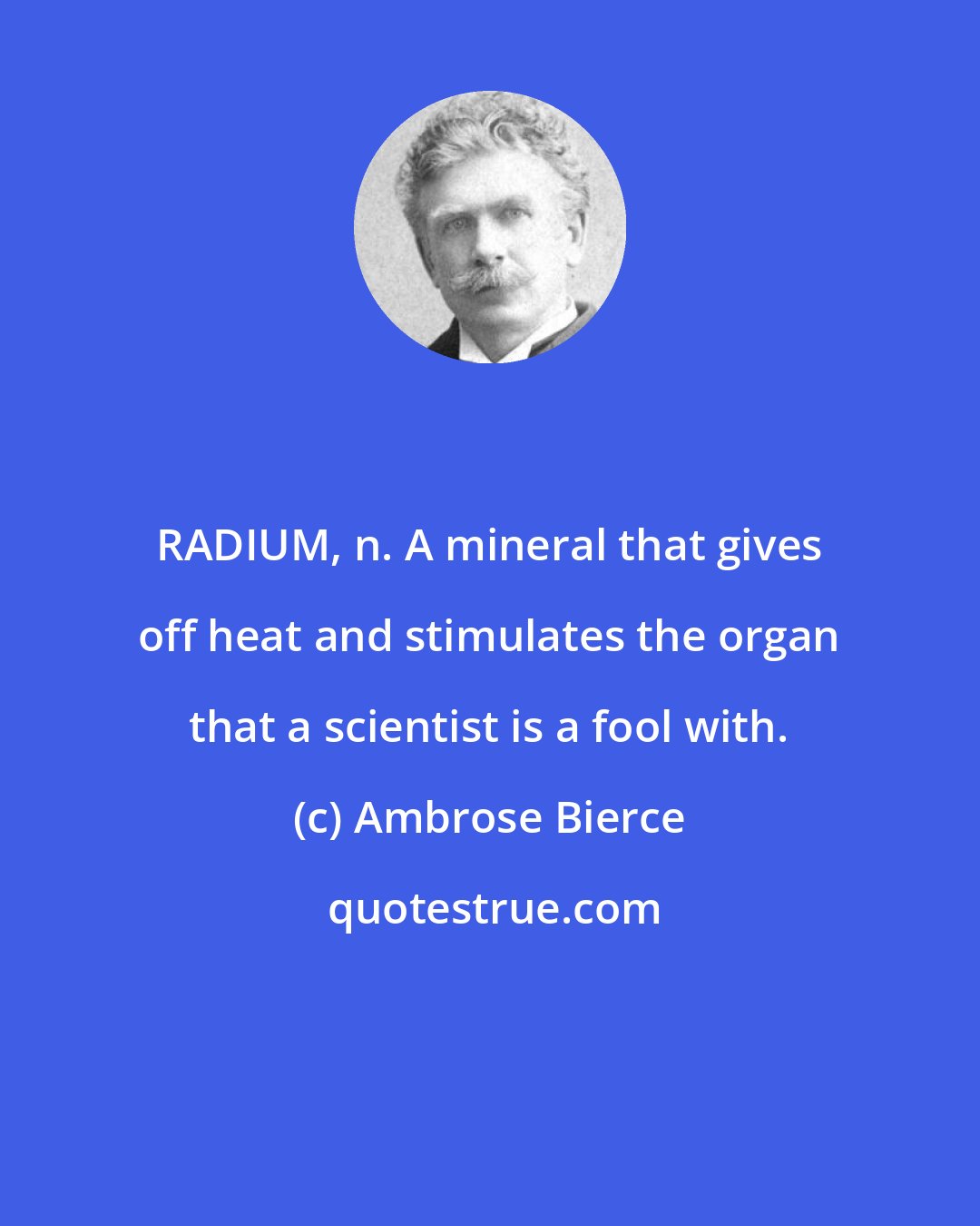 Ambrose Bierce: RADIUM, n. A mineral that gives off heat and stimulates the organ that a scientist is a fool with.