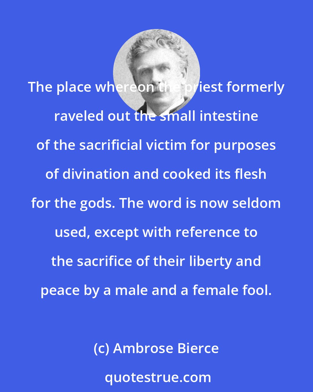 Ambrose Bierce: The place whereon the priest formerly raveled out the small intestine of the sacrificial victim for purposes of divination and cooked its flesh for the gods. The word is now seldom used, except with reference to the sacrifice of their liberty and peace by a male and a female fool.