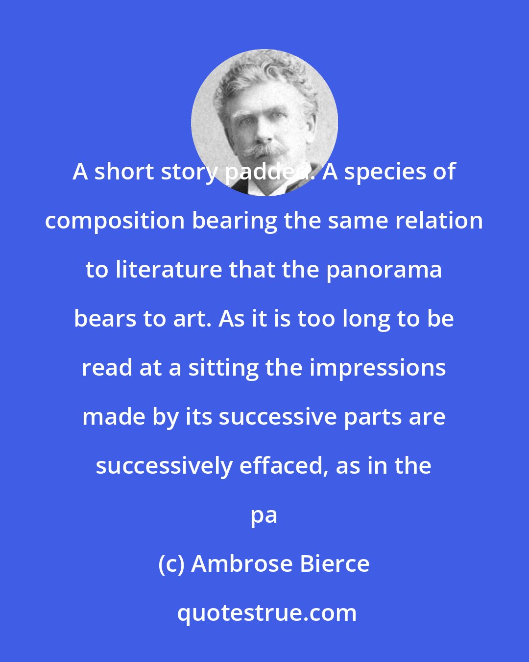 Ambrose Bierce: A short story padded. A species of composition bearing the same relation to literature that the panorama bears to art. As it is too long to be read at a sitting the impressions made by its successive parts are successively effaced, as in the pa