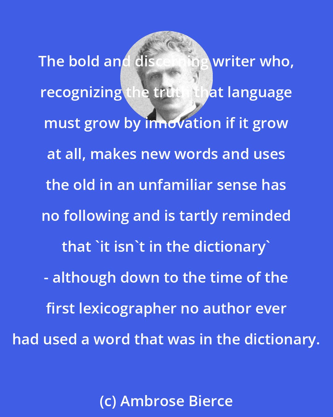 Ambrose Bierce: The bold and discerning writer who, recognizing the truth that language must grow by innovation if it grow at all, makes new words and uses the old in an unfamiliar sense has no following and is tartly reminded that 'it isn't in the dictionary' - although down to the time of the first lexicographer no author ever had used a word that was in the dictionary.