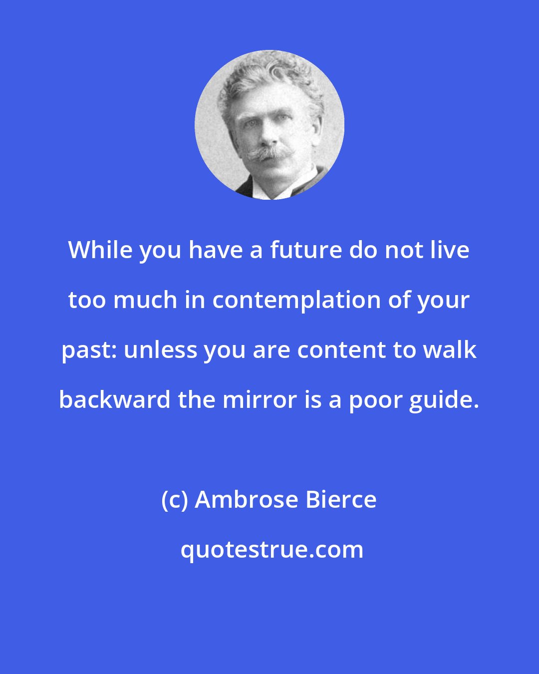 Ambrose Bierce: While you have a future do not live too much in contemplation of your past: unless you are content to walk backward the mirror is a poor guide.
