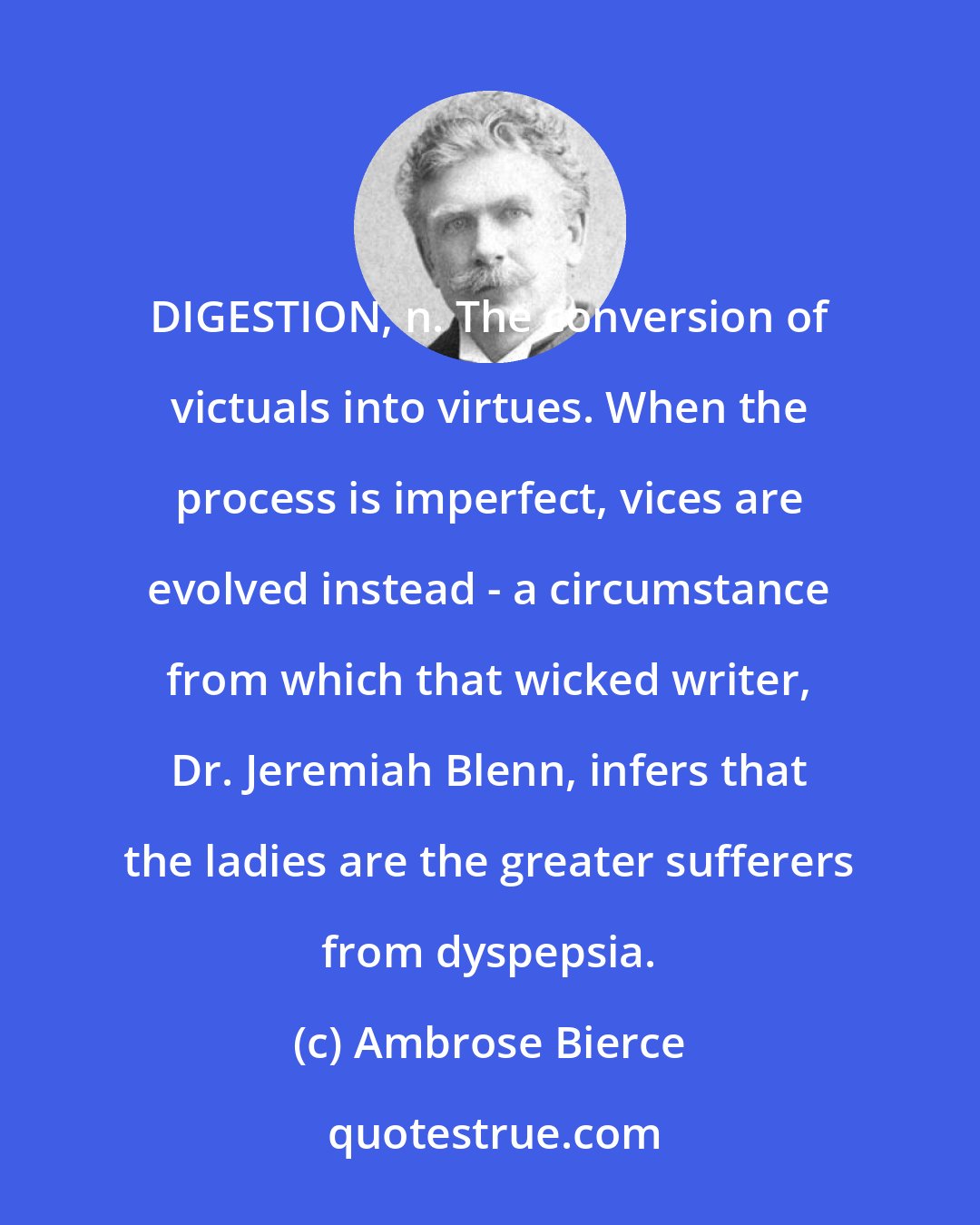 Ambrose Bierce: DIGESTION, n. The conversion of victuals into virtues. When the process is imperfect, vices are evolved instead - a circumstance from which that wicked writer, Dr. Jeremiah Blenn, infers that the ladies are the greater sufferers from dyspepsia.