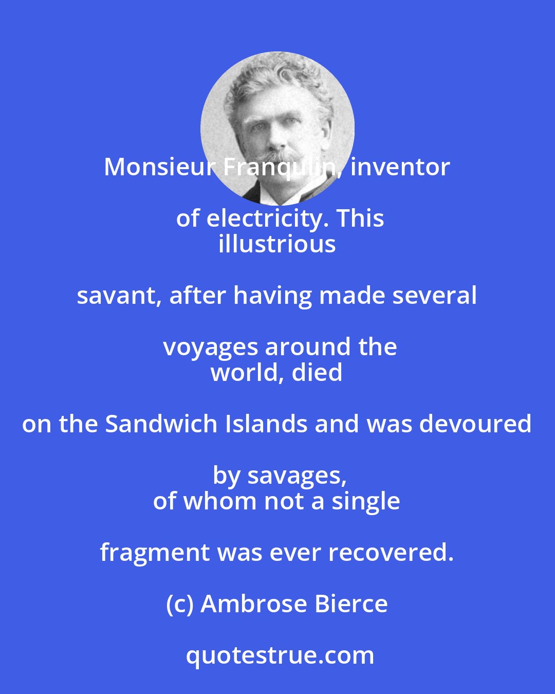 Ambrose Bierce: Monsieur Franqulin, inventor of electricity. This
 illustrious savant, after having made several voyages around the
 world, died on the Sandwich Islands and was devoured by savages,
 of whom not a single fragment was ever recovered.