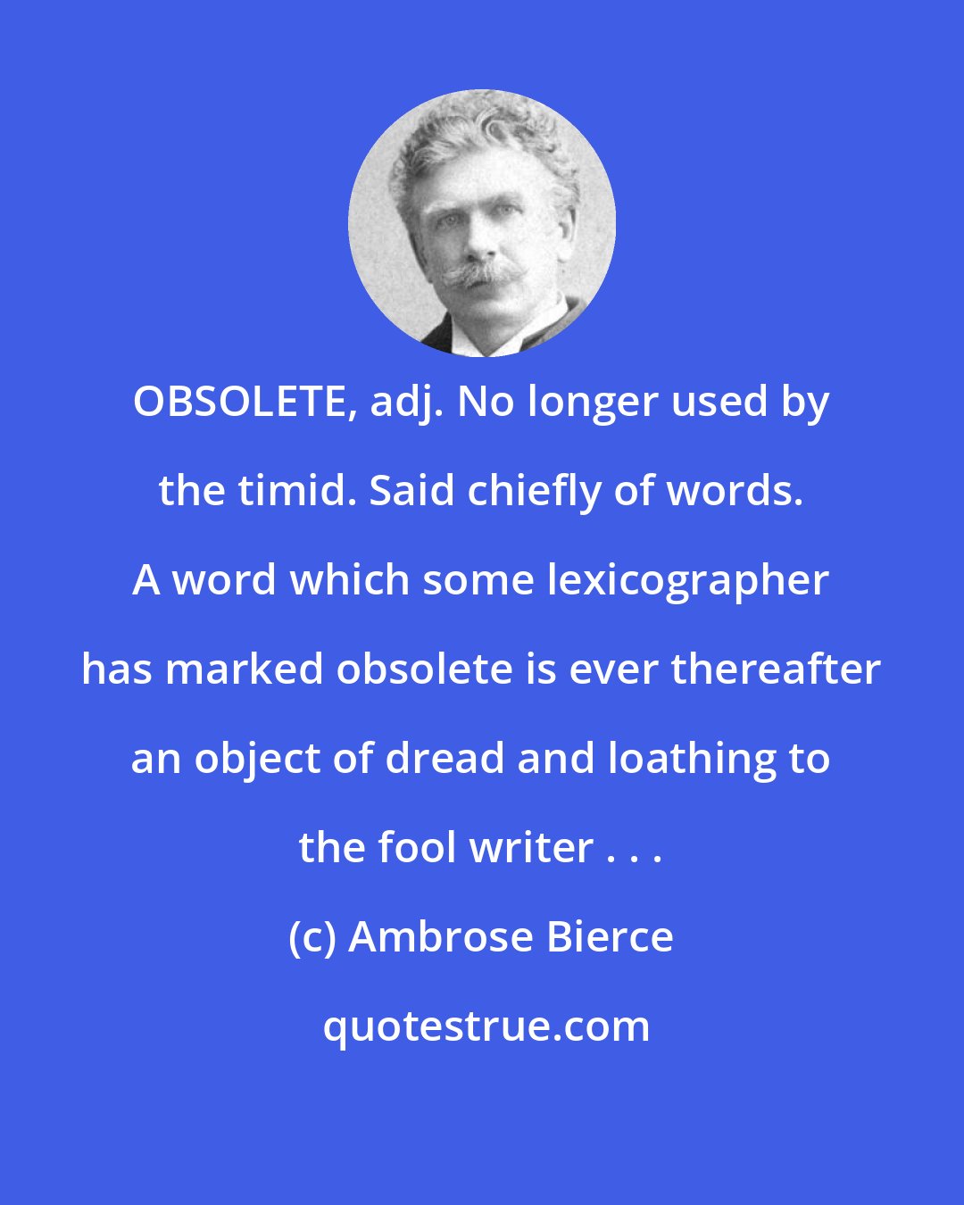 Ambrose Bierce: OBSOLETE, adj. No longer used by the timid. Said chiefly of words. A word which some lexicographer has marked obsolete is ever thereafter an object of dread and loathing to the fool writer . . .