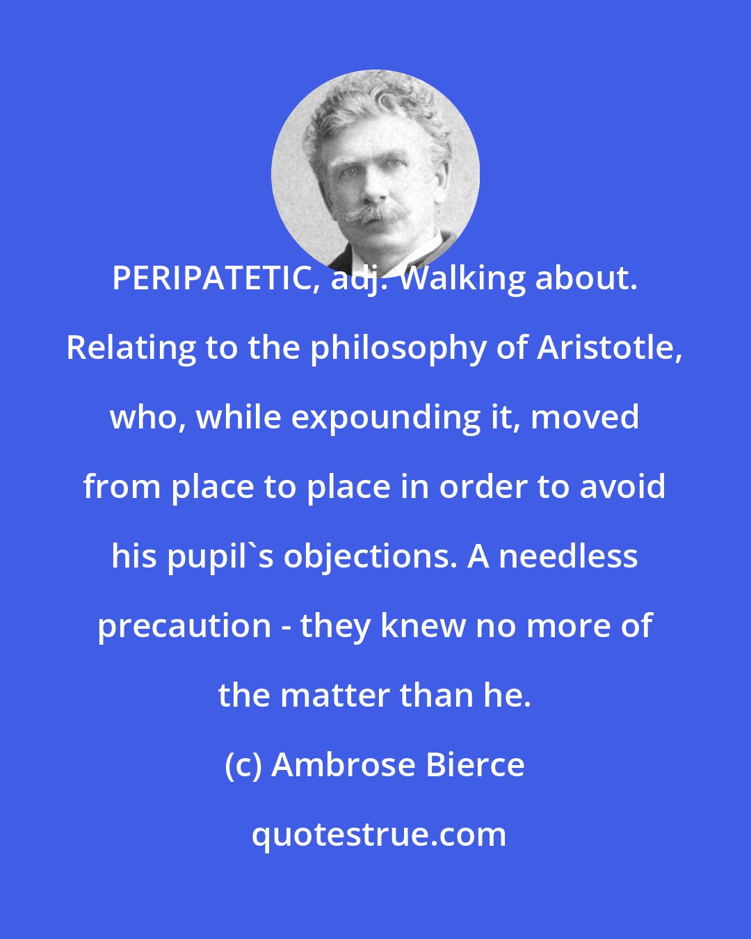 Ambrose Bierce: PERIPATETIC, adj. Walking about. Relating to the philosophy of Aristotle, who, while expounding it, moved from place to place in order to avoid his pupil's objections. A needless precaution - they knew no more of the matter than he.