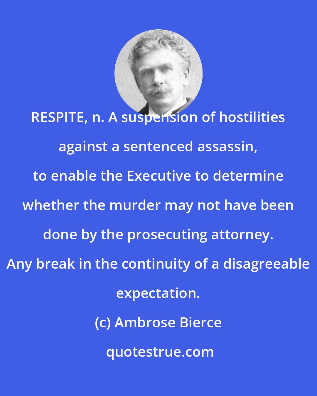 Ambrose Bierce: RESPITE, n. A suspension of hostilities against a sentenced assassin, to enable the Executive to determine whether the murder may not have been done by the prosecuting attorney. Any break in the continuity of a disagreeable expectation.