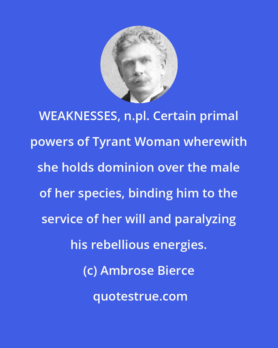 Ambrose Bierce: WEAKNESSES, n.pl. Certain primal powers of Tyrant Woman wherewith she holds dominion over the male of her species, binding him to the service of her will and paralyzing his rebellious energies.