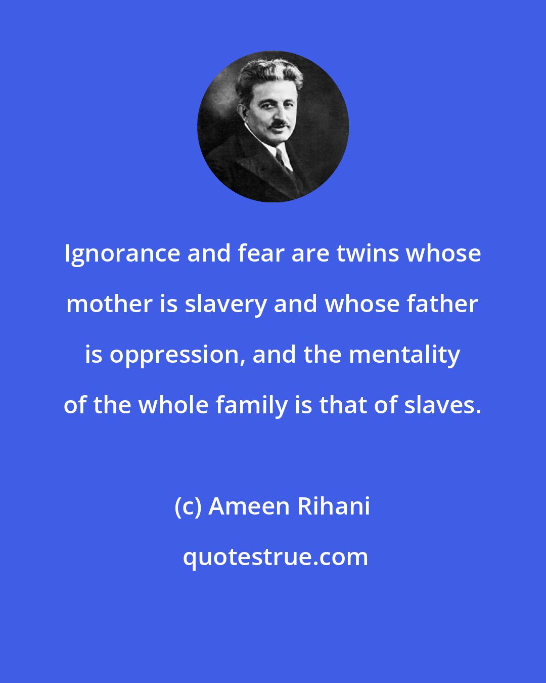 Ameen Rihani: Ignorance and fear are twins whose mother is slavery and whose father is oppression, and the mentality of the whole family is that of slaves.