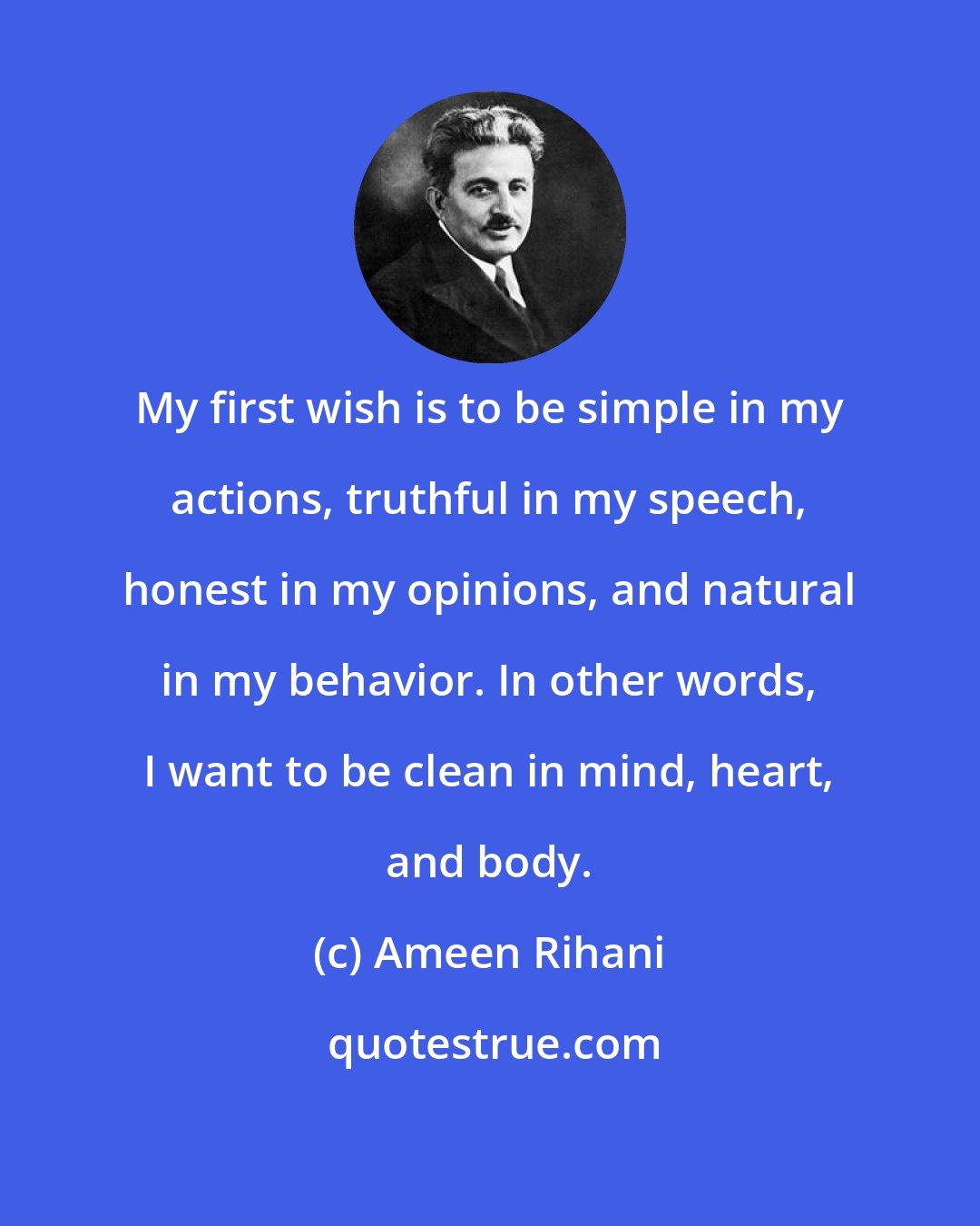 Ameen Rihani: My first wish is to be simple in my actions, truthful in my speech, honest in my opinions, and natural in my behavior. In other words, I want to be clean in mind, heart, and body.