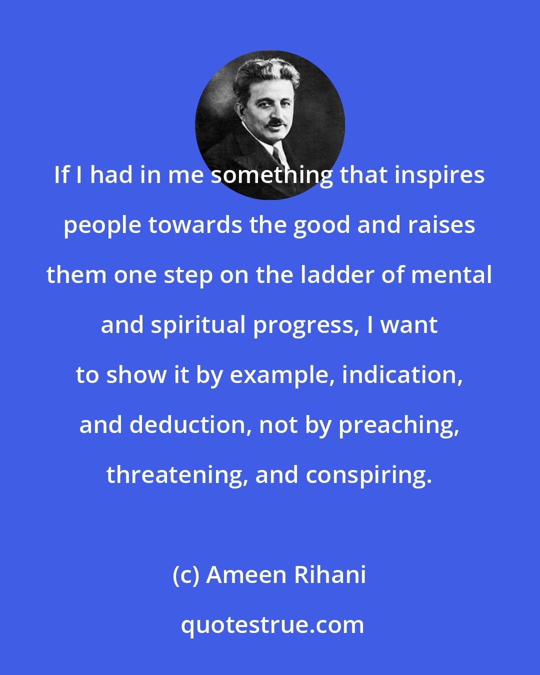 Ameen Rihani: If I had in me something that inspires people towards the good and raises them one step on the ladder of mental and spiritual progress, I want to show it by example, indication, and deduction, not by preaching, threatening, and conspiring.