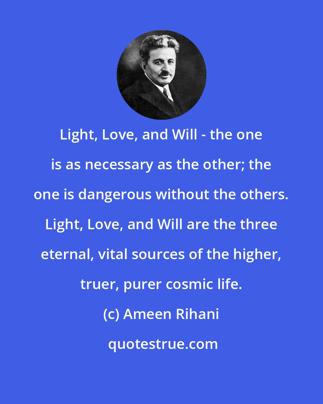 Ameen Rihani: Light, Love, and Will - the one is as necessary as the other; the one is dangerous without the others. Light, Love, and Will are the three eternal, vital sources of the higher, truer, purer cosmic life.