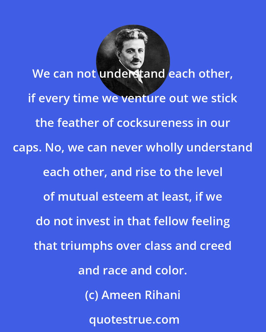 Ameen Rihani: We can not understand each other, if every time we venture out we stick the feather of cocksureness in our caps. No, we can never wholly understand each other, and rise to the level of mutual esteem at least, if we do not invest in that fellow feeling that triumphs over class and creed and race and color.