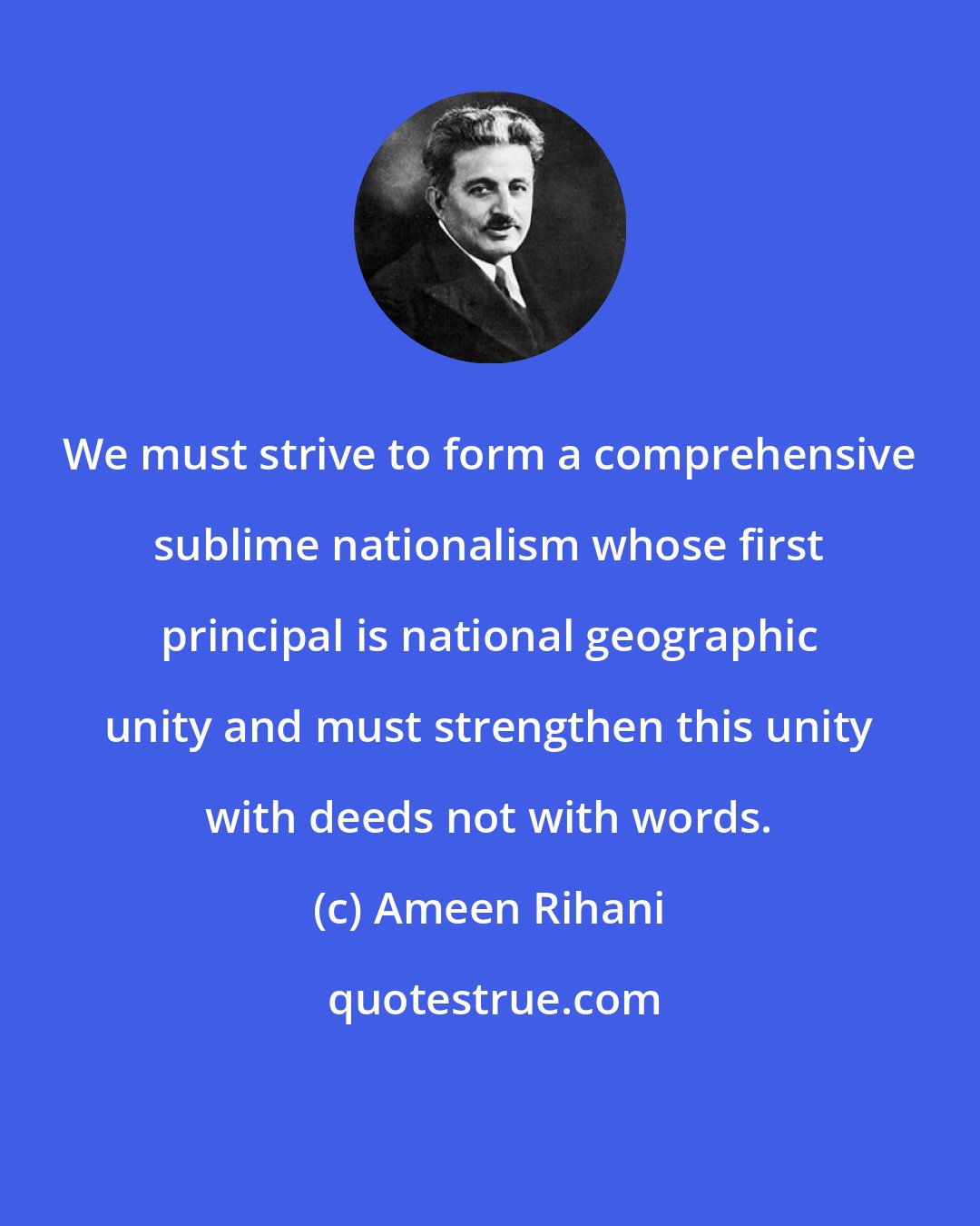 Ameen Rihani: We must strive to form a comprehensive sublime nationalism whose first principal is national geographic unity and must strengthen this unity with deeds not with words.