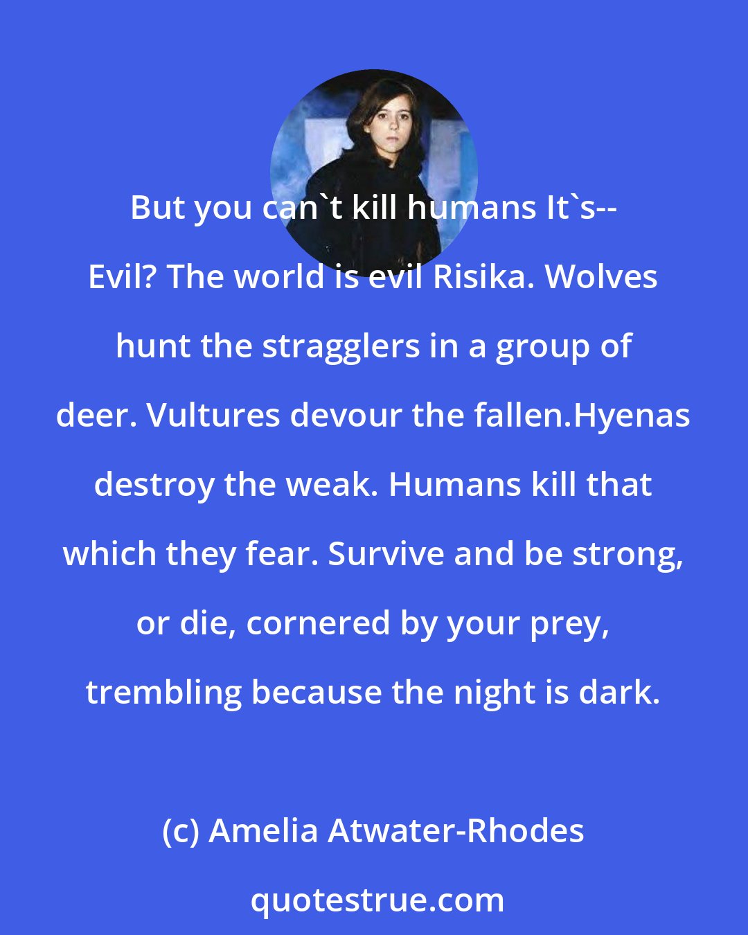 Amelia Atwater-Rhodes: But you can't kill humans It's-- Evil? The world is evil Risika. Wolves hunt the stragglers in a group of deer. Vultures devour the fallen.Hyenas destroy the weak. Humans kill that which they fear. Survive and be strong, or die, cornered by your prey, trembling because the night is dark.