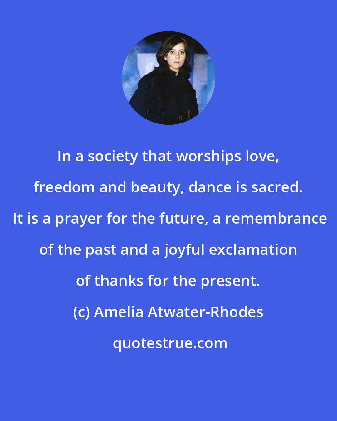 Amelia Atwater-Rhodes: In a society that worships love, freedom and beauty, dance is sacred.  It is a prayer for the future, a remembrance of the past and a joyful exclamation of thanks for the present.