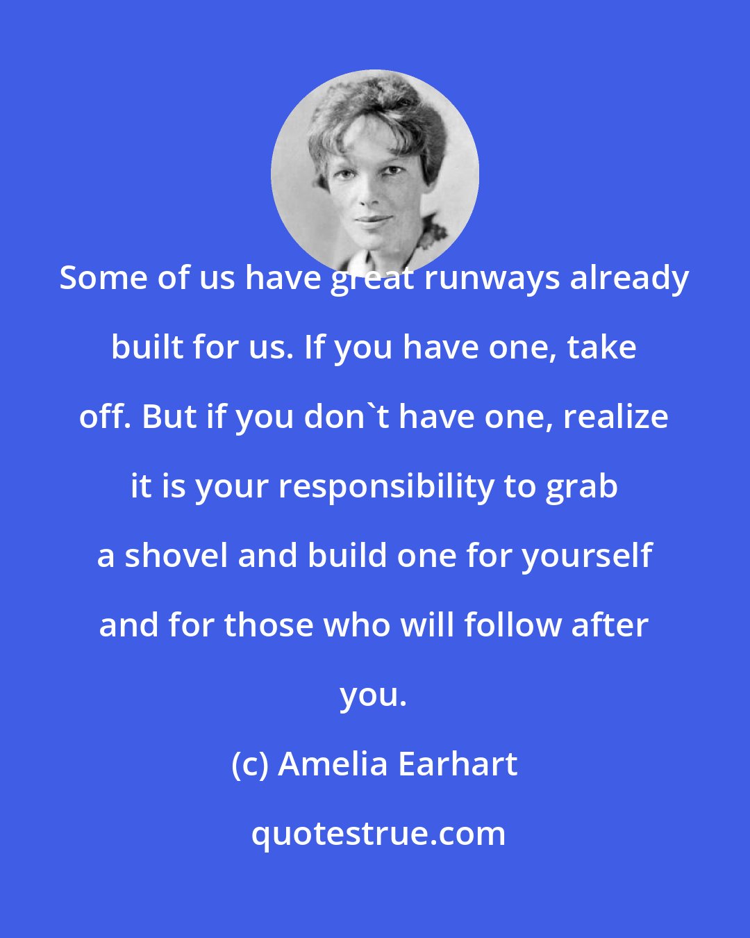 Amelia Earhart: Some of us have great runways already built for us. If you have one, take off. But if you don't have one, realize it is your responsibility to grab a shovel and build one for yourself and for those who will follow after you.