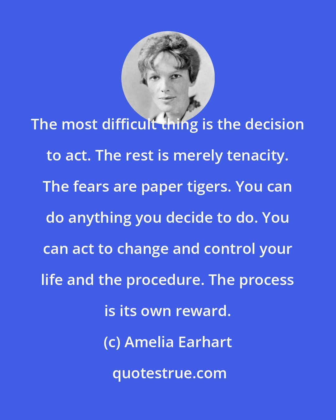 Amelia Earhart: The most difficult thing is the decision to act. The rest is merely tenacity. The fears are paper tigers. You can do anything you decide to do. You can act to change and control your life and the procedure. The process is its own reward.