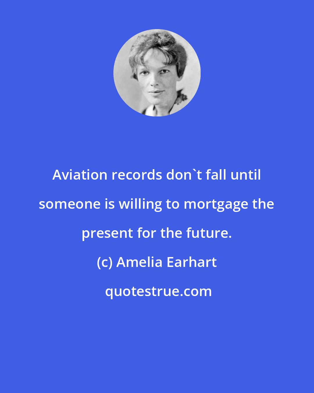 Amelia Earhart: Aviation records don't fall until someone is willing to mortgage the present for the future.