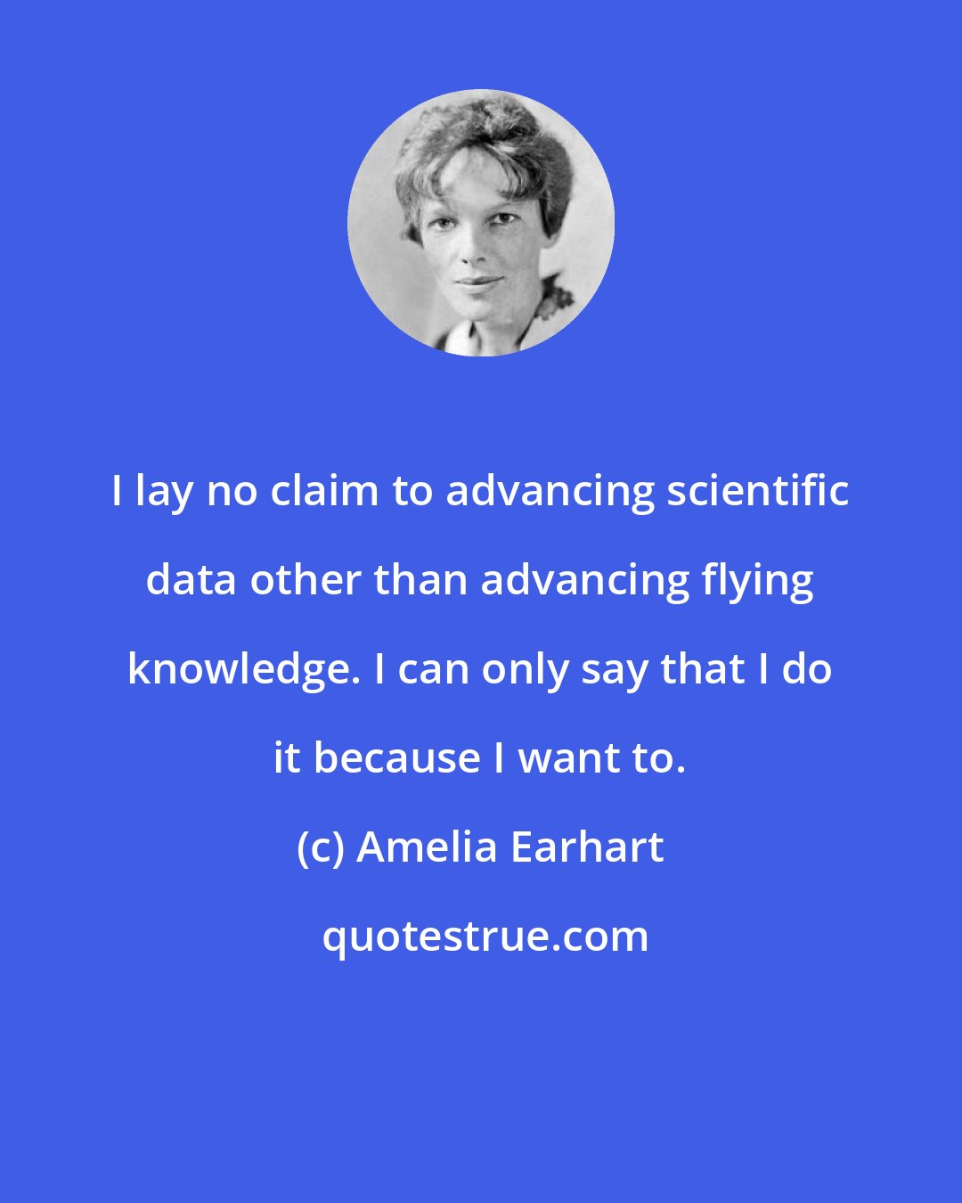 Amelia Earhart: I lay no claim to advancing scientific data other than advancing flying knowledge. I can only say that I do it because I want to.