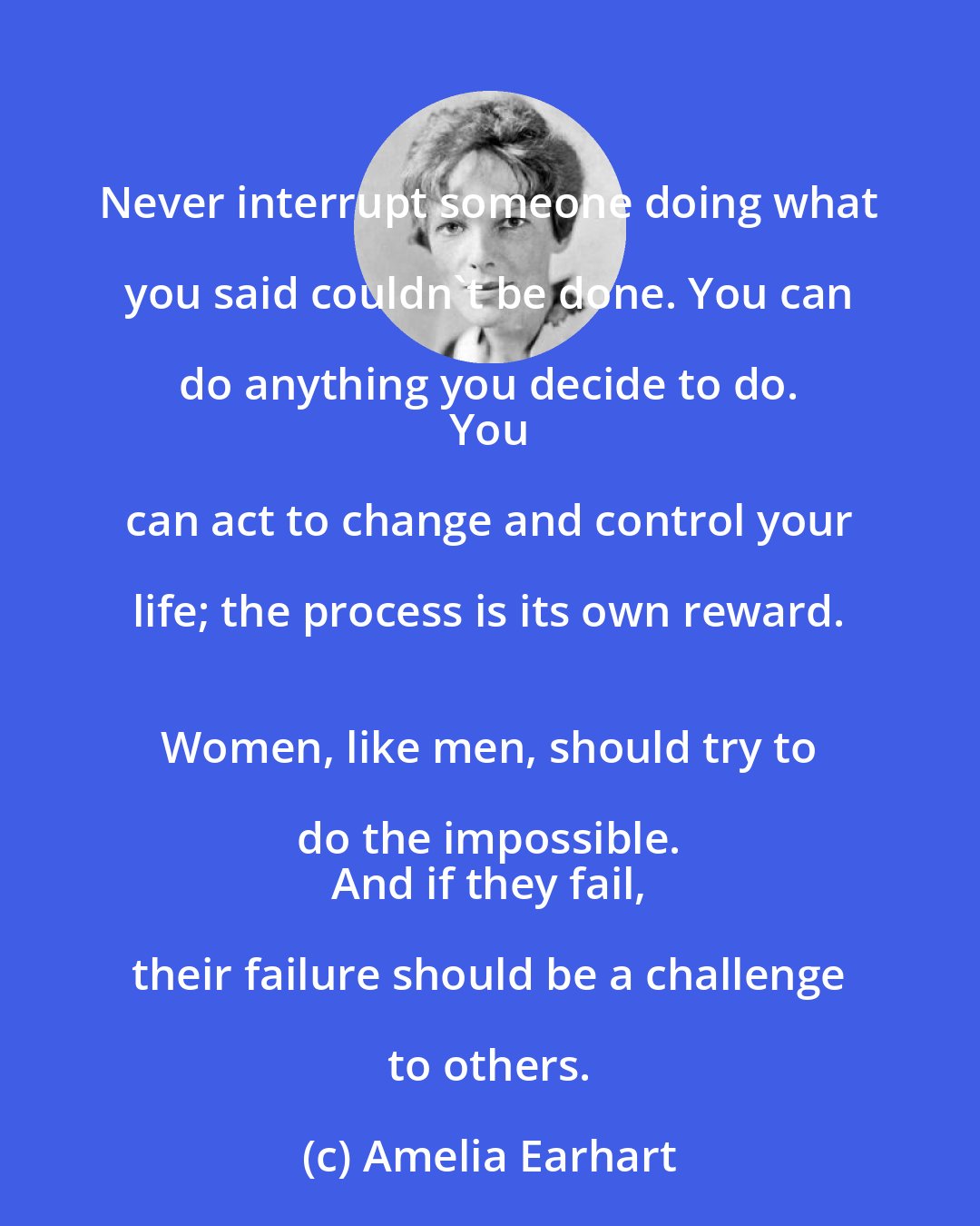 Amelia Earhart: Never interrupt someone doing what you said couldn't be done. You can do anything you decide to do. 
 You can act to change and control your life; the process is its own reward. 
 Women, like men, should try to do the impossible. 
 And if they fail, their failure should be a challenge to others.