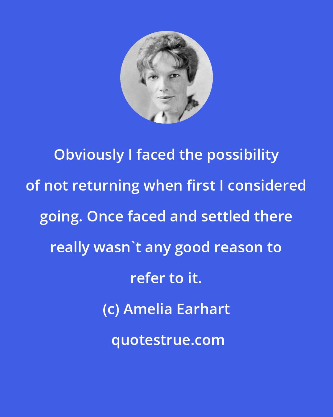 Amelia Earhart: Obviously I faced the possibility of not returning when first I considered going. Once faced and settled there really wasn't any good reason to refer to it.
