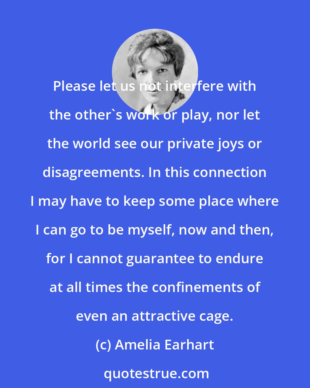 Amelia Earhart: Please let us not interfere with the other's work or play, nor let the world see our private joys or disagreements. In this connection I may have to keep some place where I can go to be myself, now and then, for I cannot guarantee to endure at all times the confinements of even an attractive cage.