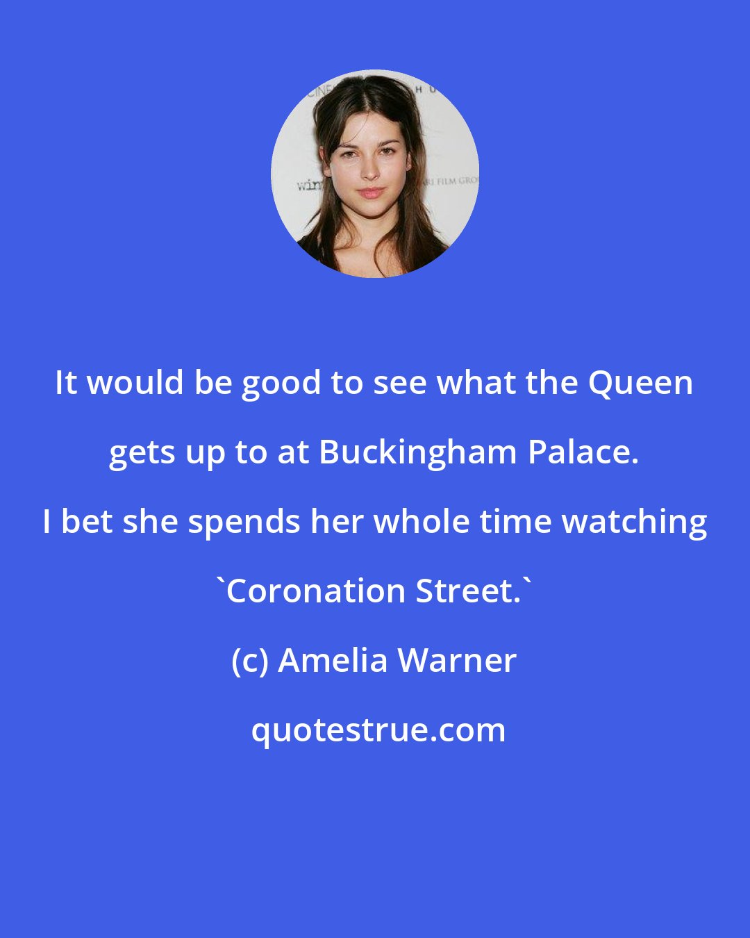 Amelia Warner: It would be good to see what the Queen gets up to at Buckingham Palace. I bet she spends her whole time watching 'Coronation Street.'