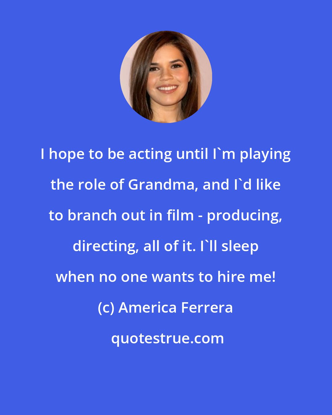 America Ferrera: I hope to be acting until I'm playing the role of Grandma, and I'd like to branch out in film - producing, directing, all of it. I'll sleep when no one wants to hire me!