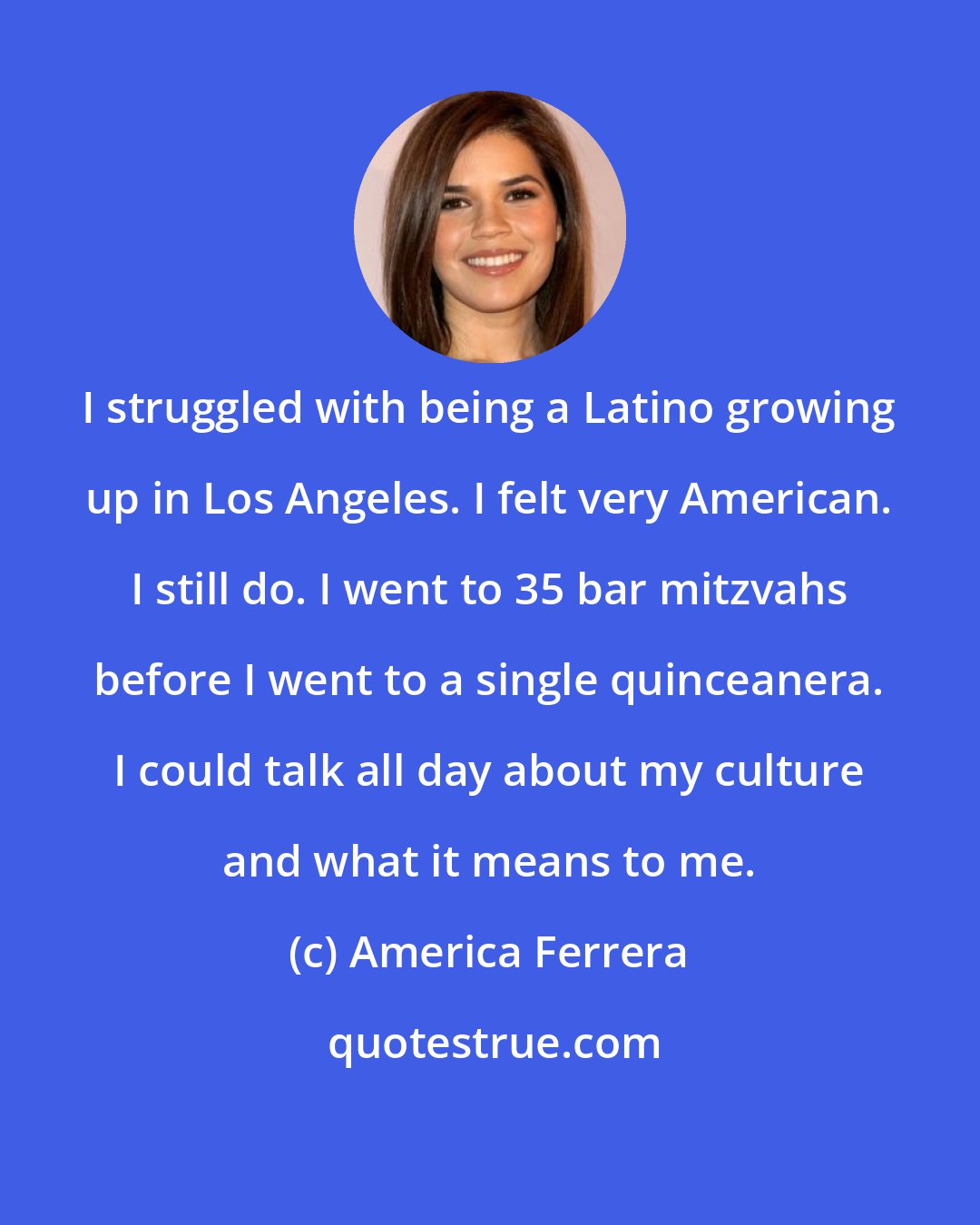 America Ferrera: I struggled with being a Latino growing up in Los Angeles. I felt very American. I still do. I went to 35 bar mitzvahs before I went to a single quinceanera. I could talk all day about my culture and what it means to me.